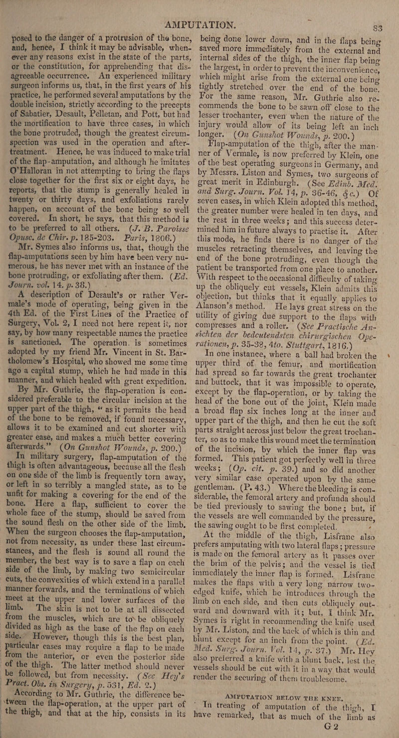 posed to the danger of a protrysion of the bone, and, hence, I think it may be advisable, when- ever any reasons exist in the state of the parts, or the constitution, for apprehending that dis- agreeable occurrence. An experienced military surgeon informs us, that, in the first years of his ractice, he performed several amputations by the ouble incision, strictly according to the precepts of Sabatier, Desault, Pelletan, and Pott, but had the mortification to have three cases, in which the bone protruded, though the greatest cireum- spection was used in the operation and after- treatment. Hence, he was induced to make trial of the flap-amputation, and although he imitates O'Halloran in not attempting to bring the flaps close together for the first six or eight days, he reports, that the stump is generally healed in twenty or thirty days, and exfoliations rarely happen, on account of the bone being so well covered, In short, he says, that this method is to be preferred to all others. (J.B. Paroisse Opusc. de Chir. p.185-203. Paris, 1806.) Mr. Symes also informs us, that, though the flap-amputations seen by him have been very nu- merous, he has never met with an instance of the bone protruding, or exfoliating after them. (Ed. Journ. vol. 14. p38.) - A description of Desault’s or rather Ver- male’s mode of operating, being given in the 4th Ed. of the First Lines of the Practice of Surgery, Vol. 2, I need not here repeat it, nor say, by how many respectable names the practice is sanctioned. The operation. is sometimes adopted by my friend Mr. Vincent in St. Bar- tholomew’s Hospital, who showed me some time ago a capital stump, which he had made in this manner, and which healed with great expedition. By Mr. Guthrie, the flap-operation is con- sidered preferable to the circular incision at the upper part of the thigh, “ asit permits the head of the bone to be removed, if found necessary, allows it to be examined and cut shorter with greater ease, and makes a much better covering afterwards.” (On Gunshot Wounds, p. 200.) In military surgery, flap-amputation of the thigh is often advantageous, because all the flesh on one side of the limb is frequently torn away, or left in so terribly a mangled state, as to be unfit for making a covering for the end of the bone. Here a flap, sufficient to cover the whole face of the stump, should be saved from the sound flesh on the other side of the limb, When the surgeon chooses the flap-amputation, not from necessity, as under these last circum- stances, and the flesh is sound all round the member, the best way is to save a flap on each side of the limb, by making two semicircular cuts, the convexities of which extend ina parallel manner forwards, and the terminations of which Meet at the upper and lower surfaces of the limb. The skin is not to be at all dissected from the muscles, which are to* be obliquely divided as high as the base of the flap on each Side.” However, though this is the best plan, particular cases may require a flap to be made | from the anterior, or even the posterior side of the thigh. The latter method should never be followed, but from necessity. (See Hey’s Pract. Obs. in Surgery, p.531, Ed. 2. | According to Mr. Guthrie, the difference be- ‘tween the flap-operation, at the upper part of the thigh, and that at the hip, consists in its ; 83 being done lowcr down, and in the flaps being saved more immediately from the external and internal sides of the thigh, the inner flap being the largest, in order to prevent the inconvenience, which might arise from the external one being tightly stretched over the end of the bone. For the same reason, Mr. Guthrie also re- commends the bone to be sawn off close to the lesser trochanter, even’ when the nature of the injury would allow of its being left an inch longer. (On Gunshot Wounds, p. 200.) Flap-amputation of the thigh, after the man- ner of Vermale, is now preferred by Klein, one of the best operating surgeons in Germany, and by Messrs. Liston and Symes, two surgeons of great merit in Edinburgh. (See Edinb. Med. and Surg. Journ. Vol. 14, p. 36-46, §c.) Of seven cases, in which Klein adopted this method, the greater number were healed in ten days, and the rest in three weeks; and this success deter= mined him in future always to practise it, After this mode, he finds there is no danger of the muscles retracting themselves, and leaving the end of the bone protruding, even though the patient be transported from one place to another. With respect to the occasional difficulty of taking up the obliquely cut vessels, Klein admits this objection, but thinks that it equally applies to Alanson’s method. He lays great stress on the utility of giving due support to the flaps with compresses and aroller. (See Practische An- sichten der bedcutendsten chirurgischen Ope- rationen, p. 35-38, 4to, Stuttgart, 1816.) In one instance, where a ball had broken the upper third of, the femur, and mortification had spread so far towards the great trochanter and buttock, that it was impossible to operate, except by the flap-operation, or by taking the head of the bone out of the joint, Klein made a broad flap six inches long at the inner and upper part of the thigh, and then he cut the soft parts straight across just below the great trochan- ter, so as to make this wound meet the termination of the incision, by which the inner flap was formed. This patient got perfectly well in three weeks; (Op. cit. p. 39.) and so did another very similar case operated upon by the same gentleman. (P.43.) Where the bleeding is con- siderable, the femoral artery and profunda should be tied previously to sawing the bone; but, if the vessels are well commanded by the pressure, the sawing ought to be first completed. ‘ At the middle of the thigh, Lisfrane also prefers amputating with two lateral flaps; pressure is made on the femoral artery as it passes over the brim of the pelvis; and the vessel is tied immediately the inner flap is formed. Lisfrane makes the flaps with a very long narrow two- edged knife, which he introduces through the limb on each side, and then cuts obliquely out-. ward and downward with it; but, 1 think Mr. Symes is right in recommending the knife used by Mr. Liston, and the back of which is thin and blunt except for an inch from the point. (Ld. Med. Surg. Fourn. Vol. 14, p. 37.) Mr. Hey also preierred a knife witha blunt back, lest the vessels should be cut with it in a way that would render the securing of them troublesome. AMPUTATION BELOW THE KNEF. Tn treating of amputation of the thigh, T have remarked, that as much of the limb as G2