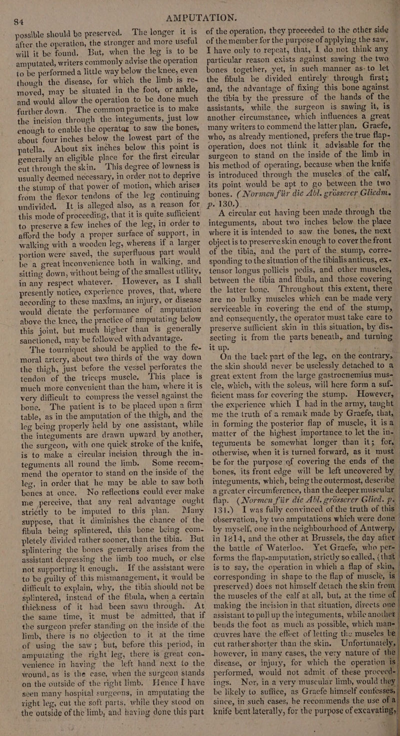 possible should be preserved. The longer it is after the operation, the stronger and more useful will it be found. But, when the leg is to be amputated, writers commonly advise the operation to be performed a little way below the knee, even though the disease, for which the limb js re- moved, may be situated in the foot, or ankle, and would allow the operation to be done much further down. ‘The common practice is to make the incision through the integuments, just low enough to enable the operatar to saw the bones, about four inches below the lowest part of the patella. About six inches below this point is generally an eligible place for the first circular cut through the skin. This degree of lowness is usually deemed necessary, in order not to deprive the stump of that power of motion, which arises from the flexor tendons of the leg continuing undivided. It is alleged also, as a reason for this mode of proceeding, that it is quite sufficient to preserve a few inches of the leg, in order to afford the body a proper surface of support, in walking with a wooden leg, whereas if a larger _ portion were saved, the superfluous part would be a great inconvenience both in walking, and sitting down, without being of the smallest utility, in any respect whatever. However, as I shall presently notice, experience proves, that, where according to these maxims, an injury, or disease would dictate the performance of amputation above the knee, the practice of amputating below this joint, but much higher than is generally sanctioned, may be followed with advantage. The tourniquet should be applied to the fe- moral artery, about two thirds of the way down the thigh, just before the vessel perforates the tendon of the triceps muscle. ‘This place is much more convenient than the ham, where it is very difficult to compress the vessel against the bone. The patient is to be placed upon a firm table, as in the amputation of the thigh, and the leg being properly held by one assistant, while the integuments are drawn upward by another, the surgeon, with one quick stroke of the knife, is to make a circular incision through the in- teguments all round the limb. Some recom- mend the operator to stand on the inside of the leg, in order that he may be able to saw both bones at once. No reflections could ever make me perceive, that any real advantage ought stri¢tly to be imputed to this plan. Many suppose, that it diminishes the chance of the fibula being splintered, this bone being com- pletely divided rather sooner, than the tibia. But splintering the bones generally arises from the not supporting it enough. If the assistant were to be guilty of this mismanagement, it would be difficult to explain, why, the tibia should not be splintered, instead of the fibula, when a certain thickness of it had been sawn through. At, the same time, it must be admitted, that if the surgeon prefer standing on the inside of the limb, there is no objection to it at the time of using the saw; but, before this period, in amputating the right leg, there is great con- venience in having the left hand next to the wound, as is the case, when the surgeon stands on the outside of the right limb. Hence I have seen many hospital surgeons, in amputating the right leg, cut the soft parts, while they stood on the outside of the limb, and having done this part of the operation, they proceeded to the other side of the member for the purpose of applying the saw. I have only to repeat, that, I do not think any particular reason exists against sawing the two bones together, yet, in such manner as- to let &gt; the fibula be divided entirely through first; and, the advantage of fixing this bone against the tibia by the pressure of the hands of the assistants, while the surgeon is sawing it, is another circumstance, which influences a great many writers to commend the latter plan, Graefe, who, as already mentioned, prefers the true flap- operation, does not think it advisable for the surgeon to stand on the inside of the limb in his method of operating, because when the knife is introduced through the muscles of the calf, its point. would be apt to go between the two bones. (Normen fiir die Abl. grosserer Glicdm. p» 130.) : md A circular cut having been made through the integuments, about two inches below the place where it is intended to saw the bones, the next object is to preserve skin enough to cover the front of the tibia, and the part of the. stump, corres sponding to the situation of the tibialis anticus, ex- tensor longus pollicis pedis, and other muscles, between the tibia and fibula, and those covering the latter bone. Throughout this extent, there are no bulky muscles which can be made very serviceable in covering the end of the stump, and consequently, the operator must take care to preserve sufficient skin in this situation, by dis- secting it from the parts beneath, and turning it up. mrs ad On the back part of the leg, on the contrary, the skin should never be uselessly detached to a great extent from the large gastrocnemius mus- cle, which, with the soleus, will here form a suf- ficient mass for covering the stump. However, the experience which I had in the army, taught me the truth of a remark made by Graefe, that, in forming the posterior flap of muscle, it isa matter of the highest importance. to let the in-— teguments be somewhat longer than it;. for, otherwise, when it is turned forward, as it must be for the purpose of covering the ends of the | bones, its front edge will be left uncovered by — integuments, which, being the outermost, describe — a greater circumference, than the deeper. muscular : flap. (Normen fiir die Abl. grosserer Glied. ps 131.) I was fully convinced of the truth of this | observation, by two amputations which were done by myself, one in the neighbourhood of Antwerp, in 1814, and the other at Brussels, the day after | the battle of Waterloo. Yet Graefe, who per | forms the flap-amputation, strictly so called, (that | is to say, the operation in which a flap of skin, | corresponding in shape to the flap of muscle, is preserved) does not himself detach the skin from the muscles of the calf at all, but, at the time of j making the incision in that situation, directs one | assistant to pull up the integuments, while another bends the foot as much as possible, which mane | ceuvres have the effect of letting the muscles be | cut rather shorter than the skin. Unfortunately, | however, in many cases, the very nature of the} disease, or injury, for which the operation is’ performed, would not admit of these proceed=/ ings. Nor, in a very muscular limb, would they | be likely to suffice, as Graefe himself confesses, since, in such cases, he recommends the use of a) knife bent laterally, for the purpose of excavating,