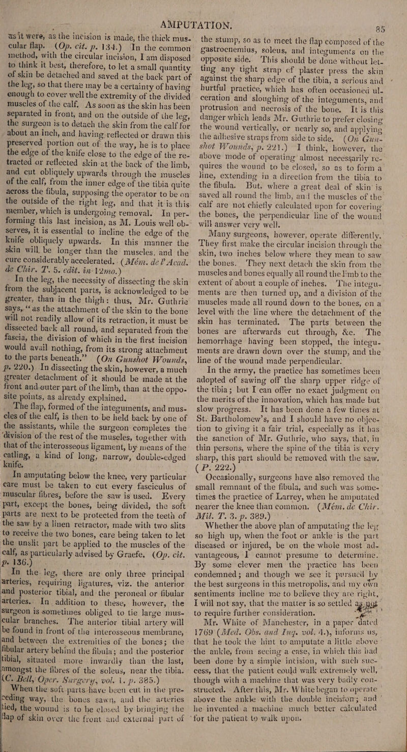 us it were, as the incision is made, the thick mus- cular flap. (Op. cit. p. 134.) In the common method, with the circular incision, Iam disposed to think it best, therefore, to let a small quantity of skin be detached and saved at the back part of the leg, so that there may be a certainty of having enough to cover well the extremity of the divided muscles of the calf. As soon as the skin has been separated in front, and on the outside of ihe leg, the surgeon is to detach the skin from the calf for about an inch, and having reflected or drawn this preserved portion out of: the way, he is to place the edge of the knife close to the edge of the re- tracted or reflected skin at the back of the limb, and cut obliquely upwards through the muscles of the.calf, from the inner edge of the tibia quite across the fibula, supposing the operator to be on the outside of the right leg, and that it is this member, which is undergoing removal. In per- serves, it is essential to incline the edge of the knife obliquely upwards. In this manner the skin will be longer than the muscles, and the cure considerably accelerated. : (Mém. de? Acad. dz Chir. T'. 5. edit. in- 12m.) In the leg, the necessity of dissecting the skin from the subjacent parts, is acknowledged to be greater, than in the thigh: thus, Mr. Guthrie Says, ‘‘as the attachment of the skin to the bone will not readily allow of its retraction, it must be dissected back all round, and separated from the fascia, the division of which in the first incision would avail nothing, from its strong attachment to the parts beneath.” (On Gunshot Wounds, p- 220.) In dissecting the skin, however, a much greater. detachment of it should be made at the front and.guter part of the limb, than at the oppo- site points, as already explained. The flap, formed of the integuments, and mus- cles of the calf, is then to be held back by one of the assistants, while the surgeon completes the ‘division of the rest of the muscles, together with that of the interosseous ligament, by means of the catling, a kind of long, narrow, double-edged knife, — In amputating below the knee, very particular care must be taken to cut every fasciculus of ‘muscular fibres, before the saw is used. Every part, except the bones, being divided, the soft parts are next to be protected from the teeth of the saw by a linen retractor, made with two slits to receive the two bones, care being taken to let the unslit part be applied to the muscles of the calf, as particularly advised by Graefe. (Op. cit. ro ae bh arteries, requiring ligatures, viz. the anterior and posterior tibial, and the peroneal or fibular arteries.. In. addition to these, however, the Surgeon is sometimes obliged to tie large mus- cular branches. The anterior tibial artery will be found in front of the interosseous membrane, and between the extremities of the bones; the fibular artery behind the fibula; and the posterior tibial, situated more inwardly than ‘the last, amongst the fibres of the soleus, near the tibia. (C. Bell, Oper. Surgery, vol. 1. p. 385.) When the seft parts have been cut in the pre- ceding way, the bones sawn, aud the arteries tied, the wound is to be closed by bringing the flap of skin over the front and external part of 85 the stump, so as to meet the flap composed of the gastrocnemlus, soleus, and integuments on the opposite side. This should be done without let- ting any tight strap of plaster press the skin against the sharp edge of the tibia, a serious and hurtful practice, which has often occasioned ul- ceration and sloughing of the integuments, and protrusion and necrosis of the bone. It is this danger which leads Mr. Guthrie to prefer closing the wound vertically, or nearly so, and applying the adhesive straps from side to side. (On Gunr- shot Wounds, p. 221.) 1 think, however, the above mode of operating’ almost necesgarily re- quires the wound to be closed,’ so as to form a line, extending in a direction from the tibia to the fibula. But, where a great deal of skin’ is saved all round the limb, and the muscles of the’ calf are not chiefly calculated upon for covering the bones, the perpendicular line of the wound will answer very well. Many surgeons, however, operate differently. They first make the circular incision through the skin, two inches below where they mean to saw the bones. ‘They next detach the skin from the muscles and bones equally all round the Jimb to the extent of about a couple of inches. The integu- ments are then turned up, and a division of the muscles made all round down to the bones, on a level with the line where the detachment of the skin has terminated. The parts between the bones are afterwards cut through, &amp;c. The hemorrhage having been stopped, the integu- ments are drawn down over the stump, and the line of the wound made perpendicular. In the army, the practice has sometimes been adopted of sawing off the sharp upper ridge of the tibia; but Ican offer no exact judgment on the merits of the innovation, which has made but slow progress. It has been done a few times at St. Bartholomew’s, and I should have no objec- tion to giving it a fair trial, especially as it has the sanction of Mr. Guthrie, who says, that, in thin persons, where the spine of the tibia is very sharp, this part should be removed with the saw. ( P. 222.) Occasionally, surgeons have also removed the small remnant of the fibula, and such was some- times the practice of Larrey, when he amputated nearer the knee thancommon. (Mém. de Chir. Mil. T. 3. p. 389.) HF, Whether the above plan of amputating the ley so high up, when the foot or ankle is the part diseased or injured, be on the whole most ad- vantageous, lL cannot: presume to determine. By some clever men the practice has been condemned; and though we see it pursucil by the best surgeons in this metropolis, and my own sentiments incline me to believe they are right, | I will not say, that the matter is so settled ag nas to require further consideration. sya : Mr. White of Manchester, in a paper dated 1769 (Med. Obs. and Ing. vol. 4.), informs us, that he took the hint to amputate a Jittle above ° been done by a simple incision, with such suc- cess, that the patient could walk extremely well, though with a machine that was very badly con- structed. After this, Mr. White began to operate above the ankle with the double incistom; and ° he invented a machine much better calculated