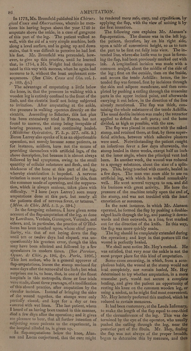 ~ 86 In 1773, Mr. Bromfield published his Chiru7~ gical Cases and Observations, wherein he men- tions his having begun about the year 1740 to amputate above the ankle, in a case of gangrene of this part of the leg. The patient walked so well, with the aid of a very simple machine, both along a level surface, and in going up and down stairs, that it was difficult to perceive he had lost his foot. Mr. Bromficld was persuaded, how- ever, to give up this practice, until he learned that, in- 1754, a Mr. Wright had thrice ampu- tated in this way with success, when he again had recourse to it, without the least unpleasant con- sequences. (See Chir. Cases and Obs. vol. 1. p. 189, &amp;¢.) The advantage of amputating a little below the knee, is, that the pressure in walking with a wooden leg is entirely confined to the front of the limb, and the cicatrix itself not being subjected to irritation. After amputating at. the ankle, the pressure in walking operates directly on the cicatrix. According to Sabatier, this last plan has been extensively tried in France, but not found to answer, the stump being incapable of bearing pressure, and not continuing healed. (Médécine Opératoire,. T. 3. p. 377. edit. 2.) Baron Larrey also speaks of it as an objectionable operation, not merely because some patients, as for instance, soldiers, have not the means of providing themselves with artificial legs, of the above description, but because it is almost always followed by bad symptoms, owing to the small quantity of cellular substance and flesh, and the thickness of the bone at this part of the leg, whereby cicatrization is impeded. A nervous irritation is more apt to be produced by this, than the common mode of operating, and the suppura- tion, which is always sanious, takes place with difficulty, ‘I have (says Larrey) seen many amputations done at this part, but nearly all the patients died of nervous fever, or tetanus.” (Mém. de Chir. Mil. t. 8. p. 394.) In the foregoing columns, I have given some account of the flap-amputation of the leg, as done by Lowdham, Verduin, Garengeot, Vermale, and others, and, in particular, the practice of O’Hal- loran has been touched upon, whose chief pecu- liarity, viz. that of not laying down the flap until ten or twelve days had elapsed, was un- questionably his greatest error, though the idea may have been admired and followed by a few speculators in modern times. (See Paroisse, Opuse. de Chir, p. 196, &amp;c. Paris, 1806.) This last author, who is a general approver of flap-amputations, leaves the stump unclosed for some days after the removal'of the limb ; but what surprises me is, to hear, that, in one of the finest hospitals in this metropolis, three or four trials were made, about three years ago, of a modification of this absurd practice, after amputation by the circular incision. Instead of bringing the sides of the wound together, the stumps were only partially closed, and kept for a day or two covered with wet linen. The last patient, whom I heard of as having been treated in this manner, died a few days after the operation ; and it gives me pleasure to hear, that all further intention of subjecting more patients to the experiment, in the hospital alluded to, is given up. in flap-amputations below the knee, Alan- son and Lucas conjectured, that the cure might be rendered more safe, easy, and expeditious, by’ applying the flap, with the view of uniting it by the first intention. The following case explains Mr. Alanson’s. flap-operation. ‘The disease was in the left leg, the patient, therefore, lay on his right side, upon a table of convenient height, so as to turn the part to be first cut fully into view. ‘The in~ ing the flap, had been previously marked out with ink. A longitudinal incision was made with a common scalpel, about the middle of the side of the leg; first on the outside, then on the inside, and across the tendo Achillis: hence, the in- tended flap was formed, first by incisions through the skin and adipose membrane, and then com- pleted by pushing a catling through the muscular parts in the upper incised point, and afterwards: carrying it out below, in the direction of the line already mentioned. The flap was thick, con- taining the whole substance of the tendo Achillis. The usual double incision was made; the retractor ~ applied to defend the soft parts; and the bone divided, as high as possible, with the saw. The flap was placed in contact with the naked stump, and retained there, at first, by three super- ficial stitches, between which adhesive -plasters were used. Notwithstanding the patient caught an infectious fever a few days afterwards,, the stump healed in three weeks, exeept half an inch: at the inner angle, where the principal vent had been. In another week, the wound was reduced to a spongy substance, about the size of a split-. pea. This, being touched with caustic, healed in afew days. The man was soon able to use an- artificial leg, with which he walked remarkably well. He went several voyages to sea, and did his business with great activity, He bore the pressure of the machine totally upon the end of, the stump, and was not troubled with the least excoriation or soreness, In the next instance, in which Mr, Alanson operated, he formed the flap by pushing a double. edged knife through the Jeg, and passing it down=— wards and then outwards, in a line, first marked out for the direction of the knife. In this way, — the flap was more quickly made. ee The leg should be completely extended during — the operation; and kept in that.posture till the wound is perfectly healed. P We shall next notice Mr. Hey’s method. He was satisfied, that very near the ankle is not the most proper place for this kind of amputation. Some cases occurring, in which, from a scro- — phulous habit, the wound at the stump would not — heal completely, nor remain healed, Mr. Hey — determined to try whether amputation, in a more — muscular part, would not secure a complete healing, and give the patient an opportunity of © resting his knee on the common wooden leg, or using a socket, as he might find most convenient. Mr. Hey latterly preferred this method, which he — reduced to certain measures. _ wa It had been customary, at the Leeds Infirmary, — to make the length of the flap equal to one-third — of the circumference of the leg. This was de- termined by the eye of the operator, who usually | pushed the catling through the leg, near the | posterior part of the fibula. Mr. Hey, finding | the flap was not always of the proper breadth, | began to determine this by measure, -and them » 4, aN ral