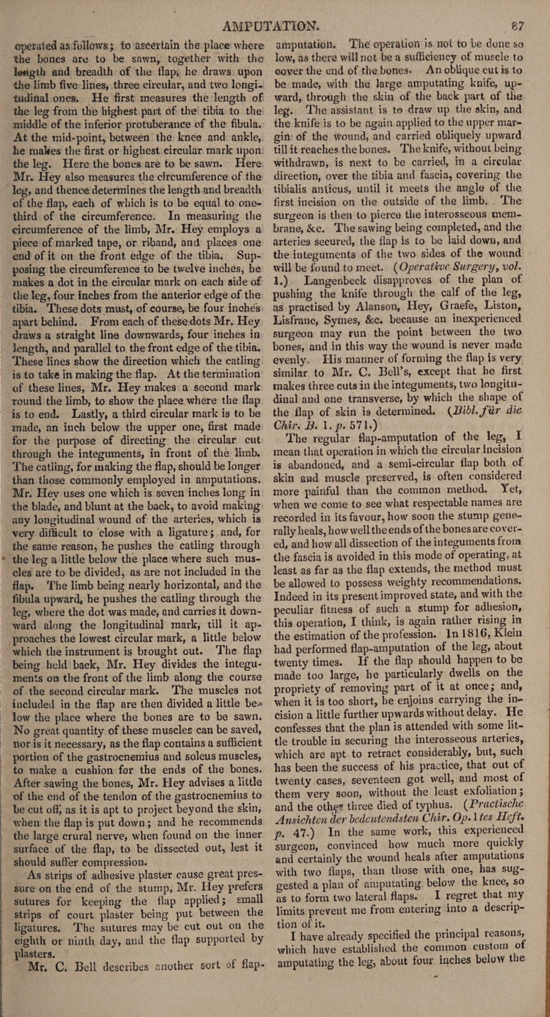 operated as'follows; to ascertain the place where the bones are to be sawn, together with the length and breadth: of the flap, he draws; upon the limb five:lines, three circular, and two longi- tudinal ones. He first measures the length of the leg from the highest part of: the’ tibia. to the middle of the inferior protuberance of the fibula. At the mid-point, between the knee and: ankle, he makes the first or highest circular. mark upon the leg. Here the bones are to be sawn. Here Mr. Hey also measures the circumference of the leg, and thence determines the length and breadth of the flap, each of which is to be equal to one- third of the circumference. In measuring the circumference of the limb, Mr.. Hey employs a piece of marked tape, or riband, and places one end of it on the front edge of the tibia. Sup- posing the circumference to be twelve inches, he makes a dot in the circular mark on each side of the leg, four inches from the anterior edge of the tibia. These dots must, of course, be four inches: apart behind.. From each of these dots Mr. Hey draws a straight line downwards, four inches in length, and parallel to the front edge of the tibia. These lines show the direction which the catling is to take in making the flap. At the termination of these lines, Mr. Hey makes. a second mark: round the limb, to show the place. where the flap \ made, an inch below the upper one, first made for the purpose of directing the circular cut through the integuments, in front of the limb. The catling, for making the flap, should be longer than those commonly employed in amputations. Mr. Hey uses one which is seven inches long in the blade, and blunt at the back, to avoid making any Jongitudinal wound of the arteries, which is very difficult to close with a ligatures and, for the same reason; he pushes the catling through cles are to be divided, as are not included in the flap. The limb being nearly horizontal, and the fibula upward, he pushes the catling through the leg, where the dot was made, and carries it down- ward along the longitudinal mark, till it ap- which the instrument is brought out. The flap being held back, Mr. Hey divides the integu- ments on the front of the limb along the course of the second circular mark. The muscles not included in the flap are then divided a little bea low the place where the bones are to be sawn. No great quantity of these muscles can be saved, nor is it necessary, as the flap contains a sufficient portion of the gastrocnemius and soleus muscles, to make a cushion for the ends of the bones. After sawing the bones, Mr. Hey advises a little of the end of the tendon of the gastrocnemius to be cut off, as it is apt to project beyond the skin, when the flap is put down; and he recommends the large crural nerve, when found on the inner surface of the flap, to be dissected out, lest it should suffer compression. As strips of adhesive plaster cause great pres- sure on the end of the stump, Mr. Hey prefers sutures for keeping the flap applied; small strips of court plaster being put between the ligatures. The sutures may be cut out on the eighth or ninth day, and the flap supported by plasters. Mr. C. Bell describes another sort of flap- 67 amputation. The operation is not to be done so low, as there will not be a sufficiency of muscle to cover the end of the bones. An oblique cut is to be made, with the large amputating knife, up- ward, through the skin of the back part. of the leg. The assistant is to draw up the skin, and the knife is to be again applied to the upper mar- gin) of the wound, and carried obliquely upward till it reaches the bones. The knife, without being withdrawn, is next to be carried, in a cireular direction, over the tibia and fascia, covering the tibialis anticus, until it meets the angle of the first incision on the outside of the limb, The surgeon is then to pierce the interosseous mem- brane, ke. The sawing being completed, and the arteries secured, the flap is to be laid down, and the integuments of the two sides of the wound will be found to meet. (Operative Surgery, vol. 1.). Langenbeck disapproves of the plan of pushing the knife through the calf of the leg, as practised by Alanson, Hey, Graefe, Liston, Lisfrane, Symes, &amp;¢. because an inexperienced surgeon may run the point between the two bones, and in this way the wound is never made evenly. His manner of forming the flap is very similar to Mr. C. Bell’s, except that he first makes three cuts in the integuments, two longitu- dinal and one transverse, by which the shape of the flap of skin is determined. (Dibl. fur die Chir. B. 1. p. 571.) The regular flap-amputation of the leg, I mean that operation in which the circular incision is abandoned, and a semi-circular flap both of skin and muscle preserved, is often considered more painful than the common method. Yet, when we come to see what respectable names are recorded in its favour, how soon the stump gene- rally heals, how well the ends of the bones are cover- ed, and how all dissection of the integuments from the fascia is avoided in this mode of operating, at least as far as the flap extends, the method must be allowed to possess weighty recommendations. Indeed in its present improved state, and with the peculiar fitness of such a stump for adhesion, this operation, I think, is again rather rising in the estimation of the profession. 1n 1816, Klein had performed flap-amputation of the leg, about twenty times. If the flap should happen to be made too large, he particularly dwells on the propriety of removing part of it at once; and, when it is too short, he enjoins carrying the in- cision a little further upwards without delay. He confesses that the plan is attended with some lit- tle trouble in securing the interosseous arteries, which are apt to retract considerably, but, such has been the success of his practice, that out of twenty cases, seventeen got well, and most of them very soon, without the least exfoliation ; and the other three died of typhus. (Practische Ansichten der bedeutendsten Chir. Op. 1 tes Heft p. 47.) In the same work, this experienced surgeon, convinced how much more quickly and certainly the wound heals after amputations with two flaps, than those with one, has sug- gested a plan of amputating. below the knee, so as to form two lateral flaps. I regret that my limits prevent me from entering into a descrip- tion of it. I have already specified the principal reasons, which have established the common custom of amputating the leg, about four inches below the -
