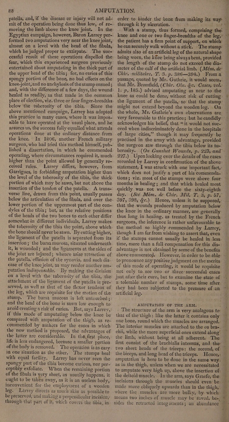 patella, and, if the disease or injury will not ad- mit of the operation being done thus low, of re-. moving the limb above the knee joint. . In the Egyptian eampaign, however, Baron Larrey per-. formed two amputations very near the knee joint, almost on a level with the head of the fibula, which he judged proper to extirpate. The suc- cessful result of these operations dispelled the fear, which this experienced surgeon previously entertained about amputating in the. thick part of the upper head of the tibia; for, no caries of this spongy portion of the bone, no bad effects on the knee-joint, and no anchylosis of the stump ensued ; and, with the difference of a few days, the wound healed as readily, as that made in the.common below the tuberosity of the .tibia.. Since the above mentioned campaign, Larrey has adopted this practice in many cases, where it was impos- sible to have operated at the usual place, and he assures us, the success fully equalled what attends operations done at the ordinary distance from the knee. In 1806, another French military surgeon, who had tried this method himself, pub- lished a dissertation, in which he commended higher than the point allowed. by generally re- ceived rules. Garrigues, in forbidding amputation higher than the level of the tuberosity of the tibia, the thick. portion of which may be sawn, but not above the insertion of the tendon of the patella. verse line, drawn from this point, usually passes dvles of the tibia; but, as the relative positions of the heads of the two bones to each other differ the tuberosity of the tibia the point, above which the bone should never be sawn. By cutting higher, insertion; the bursa mucosa, situated underneath it, is wounded; and the Jigaments at the sides of the joint are injured; whence arise retraction of the patella, effusion of the synovia, and such dis- ease of the knee joint, as may render another am-. putation indispensable. By making the division on a level with the tuberosity of the tibia, the’ attachment of the ligament of the patella is pre- served, as well as that of the flexor tendons of the leg, which are requisite for the motion of the stump. The bursa mucosa is left untouched ;: and the head of the bone is sawn low enough to avoid creating a risk of caries. But, says Larrey,: if this mode of amputating below the knee be compared with amputation ‘of the thigh, as re- commended by authors for the cases in which the new method is proposed, the advantages of the latter are considerable. In thé.first place, life is less endangered, because a smaller portion of the body is removed. The operation is as easy in one situation as the other. The stumps heal with equal facility. Larrey has never seen the spongy part of the tibia become carious, nor per- ceptibly exfoliate. When the remaining portion of the fibula is yery short, as usually happens, it ought to be taken away, as it is an useless body,. inconvenient for the employment of a wooden leg. Larrey directs as much skin as possible to be preserved, and making a perpendicular incision,’ through that part of it, which covers-the tibia, in- order to hinder the bone from the patient has a firm point of support,.on which he can securely walk withouta stick. The stump: admits also of an artificial leg of the natural shape being worn, the kitee being always bent, provided the length: of the stump do not exceed the dia- meter ofthe calf of the artificial limb. (Mém. de” Chir. militaire, T. 3. p. 386—394.) From a passage, quoted by Mr. Guthrie, it would seem,. that Mr. Bromfield, (Chir. Obs: &amp;c. Cases, vole 1. p, 185.) advised amputating as near to the knee as could be done, without risk of cutting the ligament. of the patella,: so’ that the stump: might not extend beyond the wooden leg. . On the whole, Mr. Guthrie’s own observations are acknowledges his belief, that “it would not suc-' ceed when indiscriminately done in the hospitals: of large cities,’’ though it may frequently be practised in the army with advantage, provided: the surgeon saw through the tibia below its tu-' berosity.. (Ox Gunshot Wounds, p. 223, and 227.) Upon looking over the details of the cases recorded by Larrey in confirmation of the above statement, I was struck with one important fact,: which does not justify a part of his commenda- quickly was. not well before the sixty-eighth day. (See Mém. de Chir. Mil. T. 3, p. 57, 397, 398, &amp;c.) Hence, unless it be supposed, - that the wounds produced by amputation below the knee in the ordinary manner, are generally thus long in healing, as treated by the French the method so highly commended by Larrey, though. I am far from wishing to assert that, even if the stumps cannot usually be healed in less- time, more than a full compensation for this dis- advantage is not obtained by some of the benefits above enumerated. However, in order to be able: to pronounce any positive judgment on the merits of this mode of operating, it would be requisite not only to. see two or three’ successful cases: just after.their cure, but to examine the-state of a tolerable number of stumps, some time after they had been subjected to the pressure of an artificial leg. shed AMPUTATION OF THE ARM. that of the’thigh: like the latter it contains only one bone, round which the muscles are arranged. chii, while the more superficial ones extend along” the limb, without being at all adherent. The first consist of the brachialis internas, and ther the biceps, and long head of the triceps. Hence,: as in the thigh, unless when we are necessitated to amputate. very. high up, above the insertion of: the deltoid muscle. made more obliquely upwards than in the thigh,’ means two inches of muscle may be saved, be-, | | |