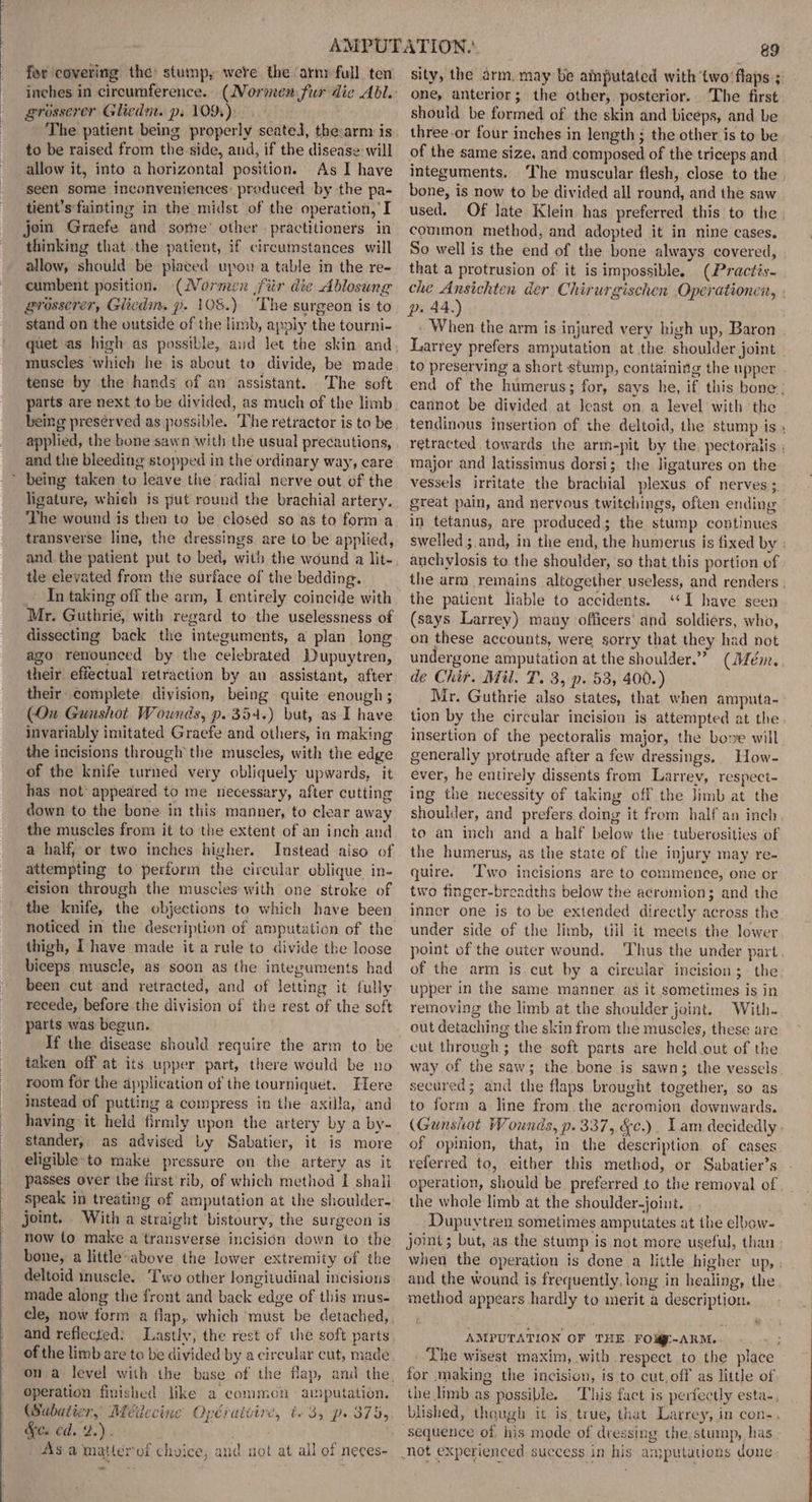 fer covering the stump, were. the ‘arm full ten grosserer Gliedn. p. 109), | The patient being properly seated, the: arm is to be raised from the side, and, if the disease will allow it, into a horizontal position. As I have seen some inconveniences: produced by the pa- tient’s fainting in the midst of the operation, I join Graefe and some’ other practitioners in thinking that the patient, if circumstances will allow, should be placed upou a table in the re- cumbent position. (Normen fiir die Ablosung grosserer, Gitedm. p. 108.) ‘The surgeon is to stand on the outside of the limb, apply the tourni- muscles which he is about to divide, be made tense by the hands of an assistant. The soft parts are next to be divided, as much of the limb being presérved as possible. The retractor is to be applied, the bone sawn with the usual precautions, and the bleeding stopped in the ordinary way, care * being taken to leave the radial nerve out of the ligature, whieh is put round the brachial artery. The wound is then to be closed so as to form a transverse line, the dressings are to be applied, and the patient put to bed, with the wound a lit- tle elevated from the surface of the bedding. In taking off the arm, I entirely coincide with Mr. Guthrie, with regard to the uselessness of dissecting back the integuments, a plan long ago renounced by the celebrated Dupuytren, their effectual retraction by an assistant, after their complete division, being quite enough; (On Gunshot Wounds, p. 354.) but, as I have invariably imitated Graefe and others, in making the incisions through the muscles, with the edge of the knife turned very obliquely upwards, it has not appeared to me necessary, after cutting down to the bone in this manner, to clear away the muscles from it to the extent of an inch and a half, or two inches higher. Instead aiso of attempting to perform the circular oblique in- eision through the muscies with one stroke of the knife, the objections to which have been noticed in the description of amputation of the thigh, I have made it a rule to divide the loose biceps muscle, as soon as the integuments had been cut and retracted, and of letting it fully recede, before the division of the rest of the soft parts was begun. If the disease should require the arm to be taken off at its upper part, there would be no room for the application of the tourniquet. Here instead of putting a compress in the axilla, and having it held firmly upon the artery by a by- stander, as advised Ly Sabatier, it is more eligible-to make pressure on the artery as it passes over the first rib, of which method I shall speak in treating of amputation at the shoulder- joint. With a straight bistoury, the surgeon is now to make a transverse incision down to the bone, a little-above the lower extremity of the deltoid inuscle. Two other longitudinal incisions made along the front and back edge of this mus- cle, now form a flap, which must be detached, of the limb are to be divided by a circular cut, made operation finished like a common amputation. (Sabatier, Meéilecine Opéraivire, t. 3, p. 375, &amp;c. ed. 2.). . As a matter'of choice, and uot at all of neces- - 89 sity, the arm. may be aiputated with ‘two ‘flaps; one, anterior; the other, posterior. The first should be formed of the skin and biceps, and be three-or four inches in length ; the other is to be of the same size, and composed of the triceps and integuments. The muscular flesh, close to the bone, is now to be divided all round, and the saw used. Of late Klein has preferred this to the common method, and adopted it in nine cases. So well is the end of the bone always covered, that a protrusion of it is impossible. (Practis. che Ansichten der Chirurgischen Operationen, - p» 44.) When the arm is injured very high up, Baron Larrey prefers amputation at the shoulder joint to preserving a short stump, containing the upper end of the humerus; for, says he, if this bone, cannot be divided at least on a level with the tendinous insertion of the deltoid, the stump is » retracted towards the arm-pit by the. pectoralis . major and latissimus dorsi; the ligatures on the vessels irritate the brachial plexus of nerves; great pain, and nervous twitchings, often ending in tetanus, are produced; the stump continues swelled ; and, in the end, the humerus is fixed by» anchylosis to the shoulder, so that this portion of the arm remains altogether useless, and renders , the patient liable to accidents. ‘‘I have seen (says Larrey) many officers’ and soldiers, who, on these accounts, were sorry that they had not undergone amputation at the shoulder.” (Mém. de Chir. Mil. T. 3, p. 53, 400.) Mr. Guthrie also states, that when amputa- tion by the circular incision is attempted at the insertion of the pectoralis major, the bove will generally protrude after a few dressings. How- ever, he entirely dissents from Larrey, respect- ing the necessity of taking off the Jimb at the shoulder, and prefers doing it from half an inch to an inch and a half below the tuberosities of the humerus, as the state of the injury may re- quire. Two incisions are to commence, one or two finger-breadths below the acromion; and the inner one is to be extended directly across the under side of the limb, till it meets the lower point of the outer wound. Thus the under part. of the arm is.cut by a circular incision; the upper in the same manner as it sometimes is in removing the limb at the shoulder joint. With. out detaching the skin from the muscles, these are cut through; the soft parts are held out of the way of the saw; the bone is sawn; the vessels secured; and the flaps brought together, so as to form a line from.the acromion downwards. (Gunshot Wounds, p. 337, &amp;c.). Lam decidedly . of opinion, that, in the description of cases referred to, either this method, or Sabatier’s operation, should be preferred to the removal of the whole limb at the shoulder-joint. Dupuytren sometimes amputates at the elbow- joint; but, as the stump is not more useful, than » when the operation is done a little higher up, ; and the wound is frequently. long in healing, the method appears hardly to merit a description. AMPUTATION OF THE FOM-ARM. The wisest maxim, with respect to the place for making the incision, is to cut, off as little of the limb as possible. This fact is perfectly esta- blished, though it is, true, that Larrey, in con-. sequence of. his mode of dressing the, stump, has