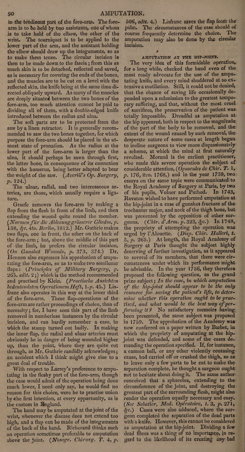 $0 im the tefdinous part of the fore-arm. The fore- arm is to be held by two assistants, one of whom is to take hold of the elbow, the other of the wrist.. The tourniquet is to be applied to the lower part of the arm, and the assistant holding the elbow should draw up the integuments, so as to make them tense. The circular incision is then to be made down to the fascia; from this ag much skin is to be detached, reflected and saved, as is necessary for covering the ends of the bones, and the muscles are to be cut on a level with the reflected skin, the knife being at the same time di- rected obliquely upward. As many of the muscles are deeply situated between the two bones of the fore-arm, too much attention cannot be paid to dividing all of them, with a double-edged knife introduced between the radius and ulna. The soft parts are to be protected from the saw bya linen retractor. It is generally recom- mended to saw the two bones together, for which purpose the fore-arm should be placed in the ut- most state of pronation. As the radius at the lower part of the fore-arm is larger than the ulna, it should perhaps be sawn through first, the latter bone, in consequence of its connexion with the humerus, being better adapted to bear the weight of the saw. (Averill’s Op. Surgery, p. 124.) The ulnar, radial, and two interosseous ar- teries, are those, which usually require a liga- ture. Graefe zemoves the fore-arm by making a flap from the flesh in front of the limb, and then extending the wound quite round the member. (Normen fiir die Ablosung grosserer Gliedm, p. 138, &amp;c. 4to. Berlin, 1812.) Mr. Guthrie makes two flaps, one in front, the other on the back of the fore-arm; but, above the middle of this part ofthe limb, he prefers the circular incision. (On Gunshot Wounds, p. 373, 374.) Dr. Hennen also expresses his approbation of ampu- tating the fore-arm, so as to make two semilunar flaps: (Principles of Military Surgery, p. 265. edit. 2;) which is the method recommended and practised by Klein. (Practische Ansichten bedeutendsten. Operationem Heft, 1.p. 45.) Lis- franc also operates in this way at the lower third of the fore-arm. These flap-operations of the fore-arm are rather proceedings of choice, than of necessity; for, I have seen this part of the limb removed in numberless instances by the circular incision, and can hardly remember a case, in which the stump turned ont badly.. In making the inner flap, the radial and ulnar arteries must obviously be in danger of being wounded higher up, than the point, where they are quite cut through, as Mr. Guthrie candidly acknowledges ; an accident which I think might give rise to a great deal of trouble. With respect to Larrey’s preference to ampu- tating in the fleshy part of the fore-arm, though the case would admit of the operation being done much lower, I need: only say, he would find no reason for this choice, were he to practise union by «he first intention, at every opportunity, as is the custom in England. The hand may be amputated at the joint of the wrist, whenever the disease does not extend too high, and a flap can be made of the integuments of the back of the hand, Richerand thinks such an operation sometimes preferable to amputation above the joint. (Nosogr. Chirurg. T. 4, p. 506, edit. 4.) Lisfranc saves the flap from the palm. The circumstances of the case should of course frequently determine the choice. The amputation may also be done by the. circular incision. | 5 ‘ AMPUTATION AT THE HIP-JOINT. The very idea of this formidable operation, tating knife, and every mind shuddered at so ex- tensivea mutilation. Still, it could not be denied, that. the chance of saving life occasionally de- pended upon a submission to the greatest tempo- totally impossible. Dreadful as amputation at: the hip appeared, both in respect to the magnitude: desperate nature of some cases at length began to ineline surgeons to view more dispassionately a scheme, at which the mind at first naturally revolted. Morand is the earliest practitioner, who made. this severe operation the subject of: considerable attention, (Opuscules de Chir. T. 1, essays on the same topic were communicated to the Royal Academy of Surgery at Paris, by two of his pupils, Volner and Puthod. In 1743, the hip-joint in a case of gunshot fracture of the trochanter major, and neck of the thigh bone, but: was prevented by the opposition of other sur- geons. (Chir. d Arm. p.323, &amp;e.) In 1748, the propriety of attempting the operation was. urged by P Alouette. (Disp. Chir. Haller, t.. 5, p. 265.) At length, the Royal Academy of Surgery at Paris thought the subject highly deserving of further investigation, as it appeared to several of its members, that there were cir- cumstances under which its performance might. be advisable. In the year 1756, they therefore proposed the following question, as the grand: prize subject ; In the case, tn which amputation: of the hip-joint should appear to be the only resource for. saving the patient's life, to deter- mine whether this operation ought to be prac- tised, and what would be the best way of per- forming tt2 No satisfactory memoirs having, been presented, the same subject was. proposed in 1759. now conferred on a paper written by Barbet, in which the propriety of amputating at the hip-: joint was defended, and some of the cases de- manding the operation specified. If, for instance, cause, had carried off or crushed the thigh, so as. to leave only a few parts to be cut to make the not to hesitate about doing it. (See Sabatier, Med. Opératoire, t. 3, p. 271, dead fibres was a thing of no importanee, in re-