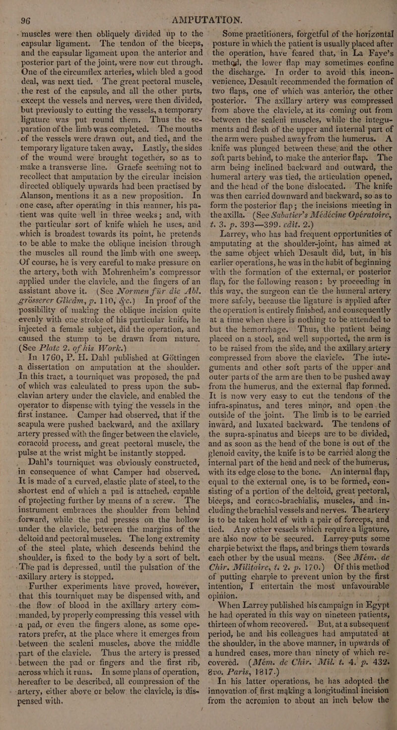 - ‘muscles were’ then obliquely divided up to the capsular ligament. The tendon of the biceps, and the capsular ligament upon. the anterior and posterior part of the joint, were now cut through. One of the circumflex arteries, which bled a good deal, was next tied. ' The great pectoral muscle, the rest of the capsule, and all the other parts, except the vessels and nerves, were then divided, but previously to cutting the vessels, a temporary ligature was put round them. Thus the se- .paration of the limb was completed. ‘The mouths .of the vessels were drawn out, and tied, and the temporary ligature taken away. Lastly, the sides of the wound were brought together, so as to -make a transverse line. Graefe seeming not to recollect that amputation by.the circular incision directed obliquely upwards had been practised by Alanson, mentions it as a new proposition. In one case, after operating’ in this manner, his pa- ‘tient was quite well in three weeks; and, with the particular sort of knife which he uses, and which is broadest towards its point, he pretends to be able to make the oblique incision. through the muscles all round the limb with one sweep. Of course, he is very careful to make pressure on the artery, both with Mohrenheim’s compressor applied under the clavicle, and the fingers of an assistant above it. (See Normen fir die Abl. grosserer Gliedm, p. 110, &amp;c.) In proof of the possibility of making the oblique incision quite evenly with one stroke of his particular knife, he injected a female subject, did the operation, and caused the stump to be drawn from nature. (See Plate 2. of his Work.) In 1760, P. H. Dahl published at Gottingen a dissertation on amputation at the shoulder. An this tract, a tourniquet was proposed, the pad of which was calculated to press upon the sub- clavian artery under the clavicle, and enabled the operator to dispense with tying’ the vessels in the first instance. Camper had observed, that if the scapula were pushed backward, and the axillary artery pressed with the finger between the clavicle, coracoid process, and great pectoral muscle, the pulse at the wrist might be instantly stopped. ~Dahl’s tourniquet was obviously constructed, in consequence of what Camper had observed. It is made of a curved, elastic plate of steel, to the shortest end of which a pad is attached, capable of projecting further by means of a screw. The instrument embraces the shoulder from behind forward, while the pad presses on the hollow under the clavicle, between the margins of the deltoid and pectoral muscles. The long extremity of the steel plate, which descends ‘behind the shoulder, is fixed to the body by a sort of belt. -. The pad is depressed, until the pulsation of ‘the -axillary artery is stopped. ‘Further experiments have proved, however, that this tourniquet may be dispensed with, and -the flow: of blood in the axillary artery com- -manded, by properly compressing this vessel with -a pad, or even the fingers alone, as some ope- rators prefer, at the place where it emerges from -between the scaleni muscles, above the middle -part of the clavicle. Thus the artery is pressed -between the: pad: or fingers and the first rib, -across which it runs. In some plans of operation, hereafter to be described, all compression of the --artery, either above or below. the clavicle, is ‘dis- pensed with. - Some practitioners, forgetful of the horizontal posture in which the patient is usually placed after the operation, have feared that,’in La Faye’s methag, the lower flap may sometimes: confine the discharge. In order to avoid this, incon- venience, Desault recommended the formation of two flaps, one of which was anterior, the other posterior. The axillary artery was compressed from above the clavicle, at its coming out from between the scaleni muscles, while the integu- ments and flesh of the upper and internal part of the arm were pushed away from the humerus. A soft parts behind, to make the anterior flap. The arm being inclined backward and outward, the humeral artery was tied, the articulation opened, and the‘héad of the bone dislocated. The knife was then carried downward and backward, so.as to form the posterior flap; the incisions meeting in the axilla. (See Sabatier’s Médécine pa ng t. 3. p. 393—399. edit. 2.) Larrey, who has had frequent opportunities of amputating at the shoulder-joint, has aimed at the same object which Desault did, but, im ‘his earlier operations, he was in the habit of beginning with the formation of the external, or posterior flap, for the following reason: by proceeding in this way, the surgeon can tie the humeral artery more safely, because the ligature is applied after the operation is entirely finished, and consequently at a time when there is nothing to be attended to but the hemorrhage. Thus, the patient being placed on a stool, and well supported, the arm is to be raised from the side, and the axillary artery compressed from above the clavicle. The inte- guments and other soft parts of the upper and outer parts of the arm are then to be pushed away from the humerus, and the external flap formed. It is now very easy to cut the tendons of the alee pigghe and teres minor, and open.the outside of the joint. The limb is to be carried inward, and luxated backward. The tendons of the supra-spinatus and biceps are to be divided, and as soon as the head of the bone is out of the glenoid cavity, the knife is to be carried along the internal part of the head and neck of the humerus, | with its edge close to the bone. An internal flap, equal to the external one, is to be formed, con- sisting of a portion of the deltoid, great pectoral, biceps, and coraco-brachialis, riitieales, and ..in- cluding the brachial vessels and nerves.. Theartery is to be taken hold of with a pair of ' forceps, ¢ and tied. Any other vessels which require a ligature, are also now to be secured. Larrey-puts’ some charpie betwixt the flaps, and brings them towards each other by the usual means. “(See Mém.. de Chir. Militaire, t. 2. p. 170.) Of this method . of putting charpie to prevent union by the first intention, I ‘entertain the most unfavourable opinion. When Larrey published his campaign in Egypt he had operated in this way on nineteen patients, thirteen of whom recovered. But, ata subsequent period, he and his colleagues had amputated at the shoulder, in the above manner, in upwards of a hundred cases, more than ninety of which re- covered. (Mém. de Chir. Mil. t. 4. a 432. 8v0. Paris, 817.) In his latter operations, he has adapted: td innovation of first making a longitudinal incision from the acromion to about an inch below the