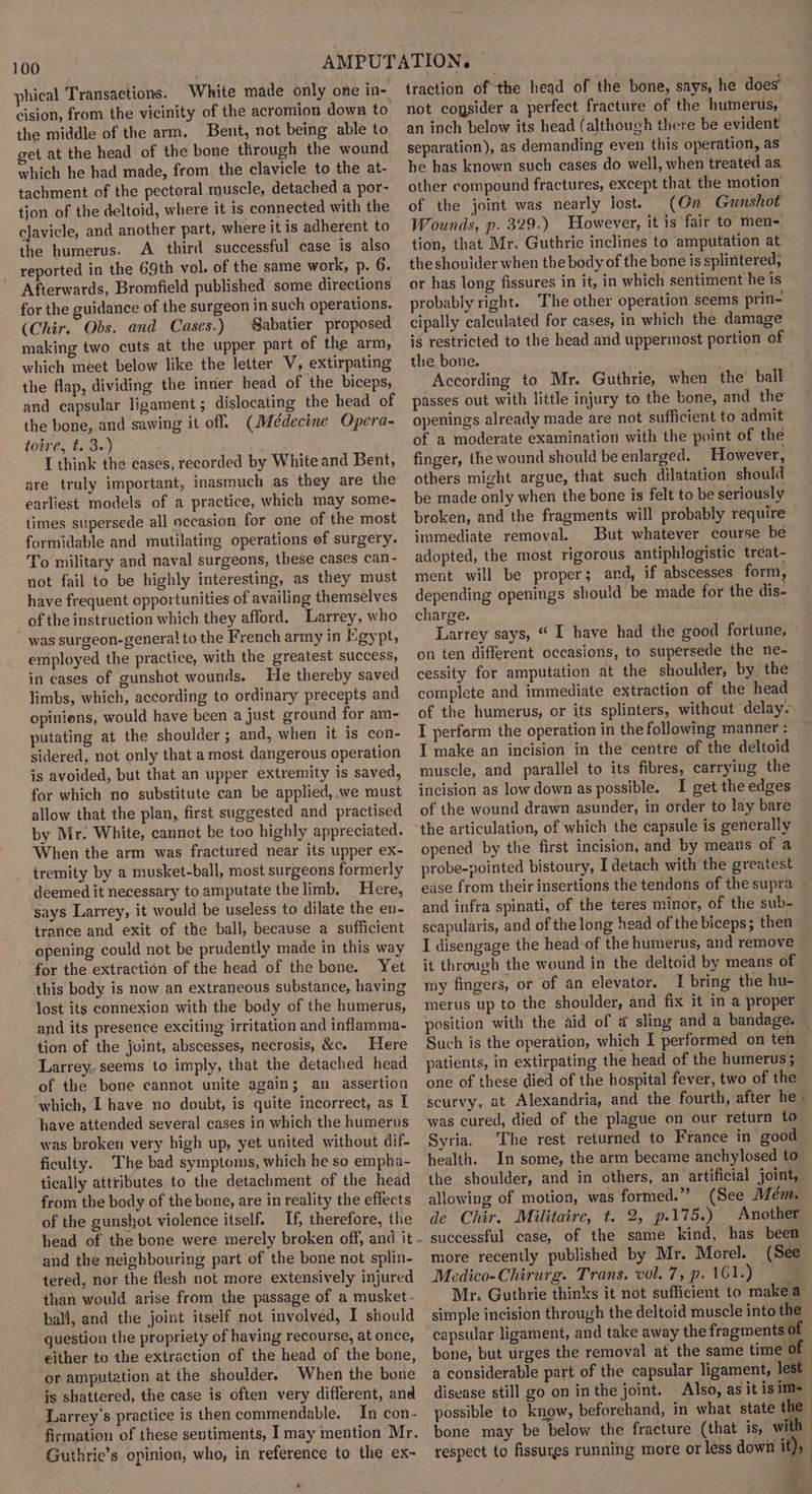 phical Transactions. White made only one in- cision, from the vicinity of the acromion down to the middle of the arm. Bent, not being able to get at the head of the bone through the wound which he had made, from the clavicle to the at- tachment of the pectoral muscle, detached a por- tion of the deltoid, where it is connected with the clavicle, and another part, where it is adherent to the humerus. A_ third successful case is also reported in the 69th vol. of the same work, p. 6. Afterwards, Bromfield published some directions for the guidance of the surgeon in such operations. (Chir. Obs. and Cases.) Sabatier proposed making two cuts at the upper part of the arm, which meet below like the letter V, extirpating the flap, dividing the inner head of the biceps, and capsular ligament; dislocating the head of the bone, and sawing it off. (Médecine Opera- toire, t. 3.) I think the cases, recorded by White and Bent, are truly important, inasmuch as they are the earliest models of a practice, which may some- times supersede all occasion for one of the most formidable and mutilating operations ef surgery. To military and naval surgeons, these cases can- not fail to be highly interesting, as they must have frequent opportunities of availing themselves of the instruction which they afford. Larrey, who  was surgeon-general to the French army in Egypt, employed the practice, with the greatest success, in cases of gunshot wounds. He thereby saved limbs, which, according to ordinary precepts and opinions, would have been a just ground for am- putating at the shoulder; and, when it is con- sidered, not only that amost dangerous operation is avoided, but that an upper extremity is saved, for which no substitute can be applied, we must allow that the plan, first suggested and practised by Mr. White, cannot be too highly appreciated. When the arm was fractured near its upper ex- tremity by a musket-ball, most surgeons formerly deemed it necessary to amputate the limb. Here, says Larrey, it would be useless to dilate the en- trance and exit of the ball, because a sufficient opening could not be prudently made in this way ' for the extraction of the head of the bone. Yet this body is now an extraneous substance, having ‘lost its connexion with the body of the humerus, | and its presence exciting irritation and inflamma- tion of the joint, abscesses, necrosis, &amp;c. Here Larrey, seems to imply, that the detached head of the bone cannot unite again; an assertion which, I have no doubt, is quite incorrect, as I have attended several cases in which the humerus was broken very high up, yet united without dif- ficulty. The bad symptoms, which he so empha- tically attributes to the detachment of the head from the body of the bone, are in reality the effects of the gunshot violence itself. If, therefore, the and the neighbouring part of the bone not splin- tered, nor the flesh not more extensively injured than would arise from the passage of a musket- ball, and the joint itself not involved, I should question the propriety of having recourse, at once, either to the extraction of the head of the bone, or amputation at the shoulder. When the bone is shattered, the case is often very different, and Larrey’s practice is then commendable. In con- firmation of these sentiments, [may mention Mr. Guthrie’s opinion, who, in reference to the ex~ traction ofthe head of the bone, says, he does’ not cogsider a perfect fracture of the humerus, ‘an inch below its head (although there be evident separation), as demanding even this operation, as he has known such cases do well, when treated as. other compound fractures, except that the motion’ of the joint was nearly lost. (On Gunshot Wounds, p. 329.) However, it is fair to men-. tion, that Mr. Guthrie inclines to amputation at theshoulder when the body of the bone is splintered, or has long fissures in it, in which sentiment he is probably right. The other operation seems prin- cipally calculated for cases, in which the damage is restricted to the head and uppermost portion of the bone. . According to Mr. Guthrie, when the’ ball passes out with little injury to the bone, and the openings already made are not sufficient to admit of a moderate examination with the point of the finger, the wound should be enlarged. However, others might argue, that such dilatation should be made only when the bone is felt to be seriously broken, and the fragments will probably require immediate removal. But whatever course be adopted, the most rigorous antiphlogistic treat- ment will be proper; ard, if abscesses form depending openings should be made for the dis- charge. Larrey says, “ I have had the good fortune, on ten different occasions, to supersede the ne- cessity for amputation at the shoulder, by the complete and immediate extraction of the head of the humerus, or its splinters, without delay- I perform the operation in the following manner : I make an incision in the centre of the deltoid muscle, and parallel to its fibres, carrying the incision as low down as possible. I get the edges of the wound drawn asunder, in order to lay bare the articulation, of which the capsule is generally opened by the first incision, and by means of a probe-pointed bistoury, I detach with the greatest ease from their insertions the tendons of the supra » and infra spinati, of the teres minor, of the sub- scapularis, and of the long head of the biceps; then I disengage the head of the humerus, and remove it through the wound in the deltoid by means of my fingers, or of an elevator. I bring the hu- merus up to the shoulder, and fix it in a proper position with the aid of a sling and a bandage. — Such is the operation, which I performed on ten patients, in extirpating the head of the humerus; one of these died of the hospital fever, two of the scurvy, at Alexandria, and the fourth, after he was cured, died of the plague on our return to Syria. The rest returned to France in good health. In some, the arm became anchylosed to the shoulder, and in others, an artificial joint, allowing of motion, was formed.” (See Mém. de Chir. Militaire, t. 2, p.175.) Another successful case, of the same kind, has been more recently published by Mr. Morel. (See Medico-Chirurg. Trans. vol. 7, p. 161.) . Mr. Guthrie thinks it not sufficient to makea simple incision through the deltoid muscle into the capsular ligament, and take away the fragments of bone, but urges the removal at the same time of a considerable part of the capsular ligament, lest disease still go on in the joint. Also, as it is im- possible to know, beforehand, in what state the | bone may be below the fracture (that is, with | respect to fissures running more or less down it),