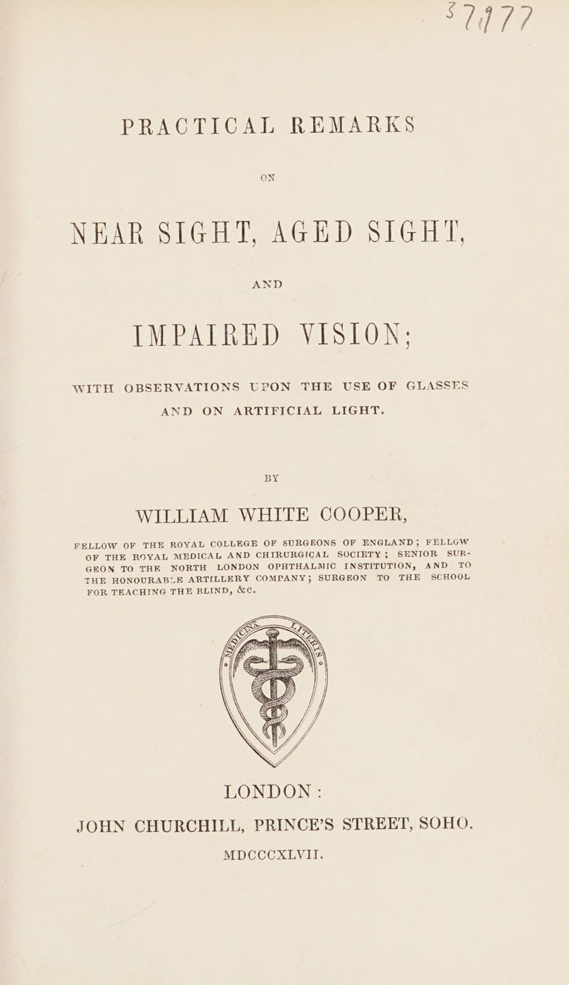 7 PRACTICAL REMARKS ON NEAR SIGHT, AGED SIGHT, AND IMPAIRED VISION: WITH OBSERVATIONS UPON THE USE OF GLASSES AND ON ARTIFICIAL LIGHT. By WILLIAM WHITE COOPER, FELLOW OF THE ROYAL COLLEGE OF SURGEONS OF ENGLAND; FELLGW OF THE ROYAL MEDICAL AND CHIRURGICAL SOCIETY ; SENIOR SUR- GEON TO THE NORTH LONDON OPHTHALMIC INSTITUTION, AND TO THE HONOURABLE ARTILLERY COMPANY; SURGEON TO THE SCHOOL FOR TEACHING THE BLIND, &amp;e.