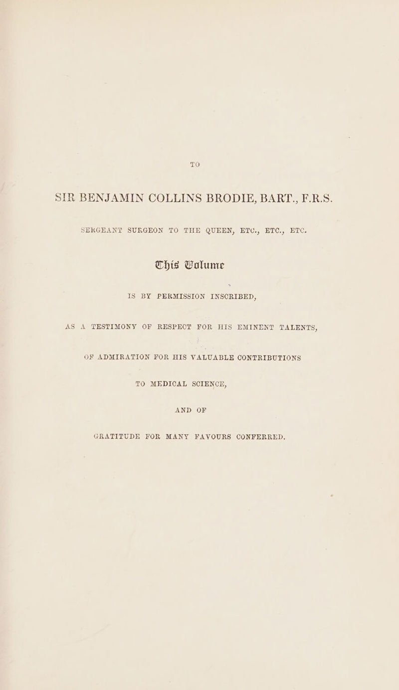 TO SIR BENJAMIN COLLINS BRODIE, BART., F.R.S. SERGEANT SURGEON TO THE QUEEN, ETU., ETC., ETC. This Calume Is BY PERMISSION INSCRIBED, AS A TESTIMONY OF RESPECT FOR HIS EMINENT TALENTS, OF ADMIRATION FOR HIS VALUABLE CONTRIBUTIONS TO MEDICAL SCIENCE, AND OF GRATITUDE FOR MANY FAVOURS CONFERRED.