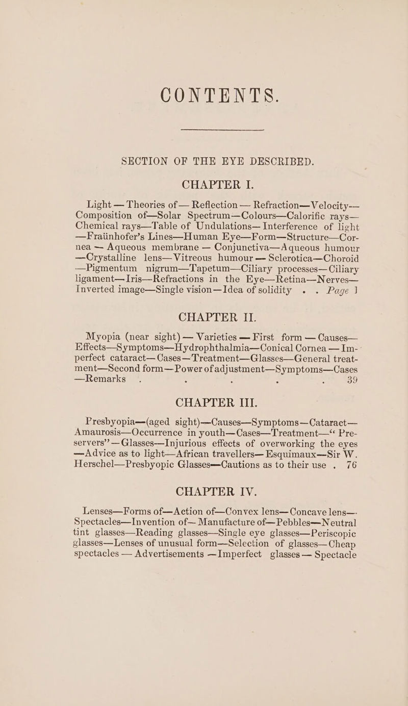 CONTENTS. SECTION OF THE EYE DESCRIBED. CHAPTER I. Light — Theories of — Reflection — Refraction—V elocity-— Composition of—Solar Spectrum—Colours—Calorific rays— Chemical rays—Table of Undulations— Interference of light —Fraiinhofer’s Lines—Human Eye—Form—Structure—Cor- nea ~— Aqueous membrane — Conjunctiva—Aqueous humour —Crystalline lens— Vitreous humour — Sclerotica—Choroid —Pigmentum nigrum—Tapetum—Ciliary processes—Ciliary ligament— Iris—Refractions in the Eye—Retina—Nerves— Inverted image—Single vision—Idea of solidity . . Page J CHAPTER II. Myopia (near sight) — Varieties — First form — Causes— Effects—S ymptoms—Hydrophthalmia—Conical Cornea — Im-- perfect cataract— Cases—Treatment—Glasses—General treat- ment—Second form— Power of adjustment—Symptoms—Cases —Remarks : , : 39 CHAPTER III. Presbyopia—(aged sight)—Causes—Symptoms—Cataract— Amaurosis—Occurrence in youth—Cases—Treatment—“ Pre- servers’ —Glasses——Injurious effects of overworking the eyes —Advice as to light—African travellers— Esquimaux—Sir W. Herschel—Presbyopic Glasses—Cautions as to their use . 76 CHAPTER IV. Lenses—Forms of—Action of—Convex lens— Concave lens—- Spectacles—Invention of— Manufacture of—Pebbles—N eutral tint glasses—Reading glasses—Single eye glasses—Periscopic glasses—Lenses of unusual form—Selection of glasses—Cheap spectacles — Advertisements —Imperfect glasses — Spectacle