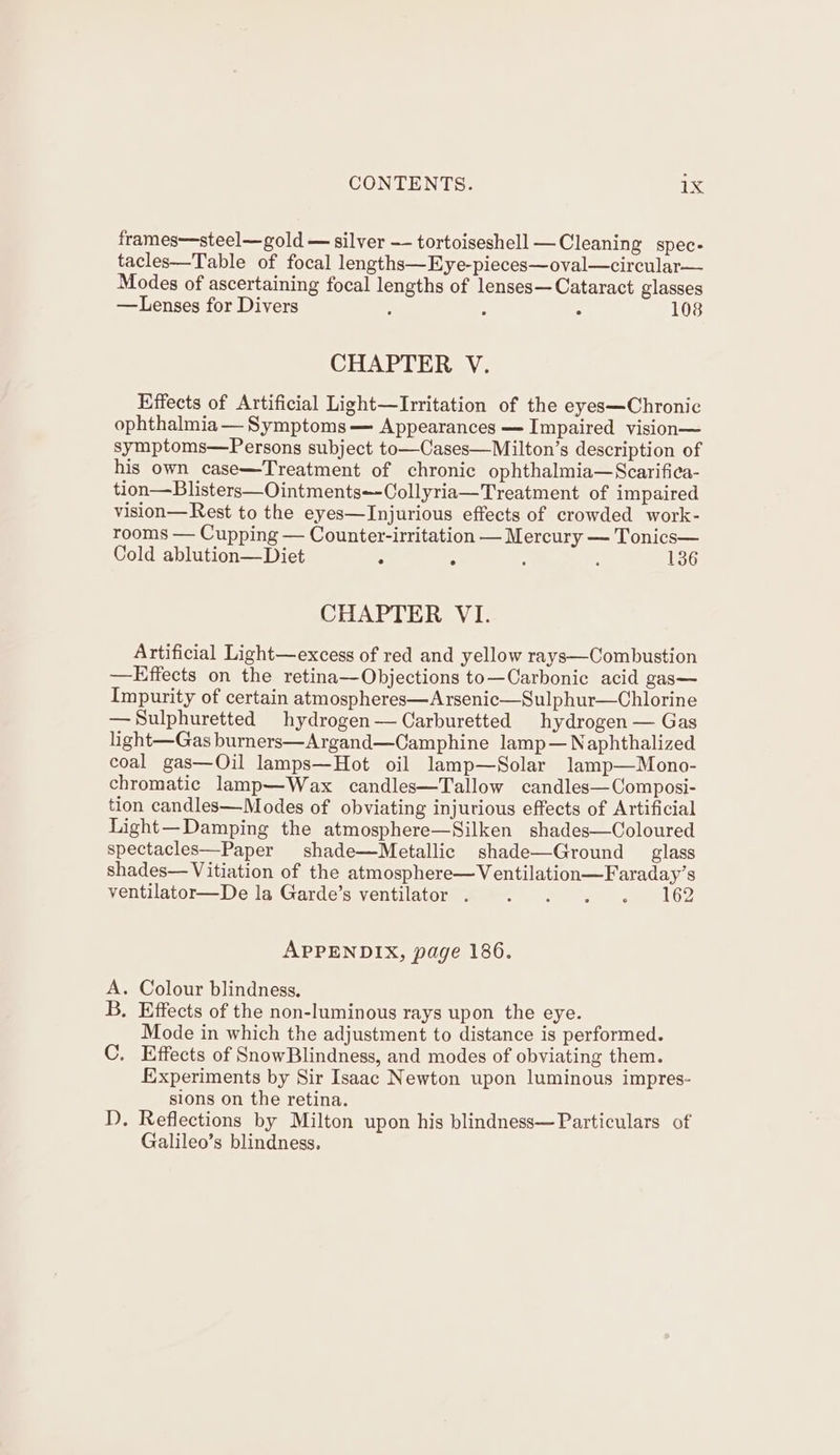 frames—steel—gold — silver — tortoiseshell —Cleaning spec- tacles—Table of focal lengths—Eye-pieces—oval—circular— Modes of ascertaining focal lengths of lenses— Cataract glasses —Lenses for Divers : ; : 108 CHAPTER V. Effects of Artificial Light—Irritation of the eyes—Chronic ophthalmia — Symptoms — Appearances — Impaired vision symptoms—Persons subject to—Cases—Milton’s description of his own case—Treatment of chronic ophthalmia—Scarifica- tion—Blisters—Ointments~-Collyria—Treatment of impaired vision—Rest to the eyes—Injurious effects of crowded work- rooms — Cupping — Counter-irritation — Mercury — Tonics— Cold ablution—Diet . : : , 136 CHAPTER VI. Artificial Light—excess of red and yellow rays—Combustion —Effects on the retina—Objections to—Carbonic acid gas— Impurity of certain atmospheres—Arsenic—Sulphur—Chlorine —Sulphuretted hydrogen— Carburetted hydrogen — Gas light—Gas burners—Argand—Camphine lamp— Naphthalized coal gas—Oil lamps—Hot oil lamp—Solar lamp—Mono- chromatic lamp—Wax candles—Tallow candles—Composi- tion candles—Modes of obviating injurious effects of Artificial Light—Damping the atmosphere—Silken shades—Coloured spectacles—Paper shade—Metallic shade—Ground _ glass shades— Vitiation of the atmosphere—Ventilation—Faraday’s ventilator—De la Garde’s ventilator . . . . . 162 APPENDIX, page 186. - Colour blindness. . Effects of the non-luminous rays upon the eye. Mode in which the adjustment to distance is performed. C. Effects of SnowBlindness, and modes of obviating them. Experiments by Sir Isaac Newton upon luminous impres- sions on the retina. I). Reflections by Milton upon his blindness—Particulars of Galileo’s blindness. i