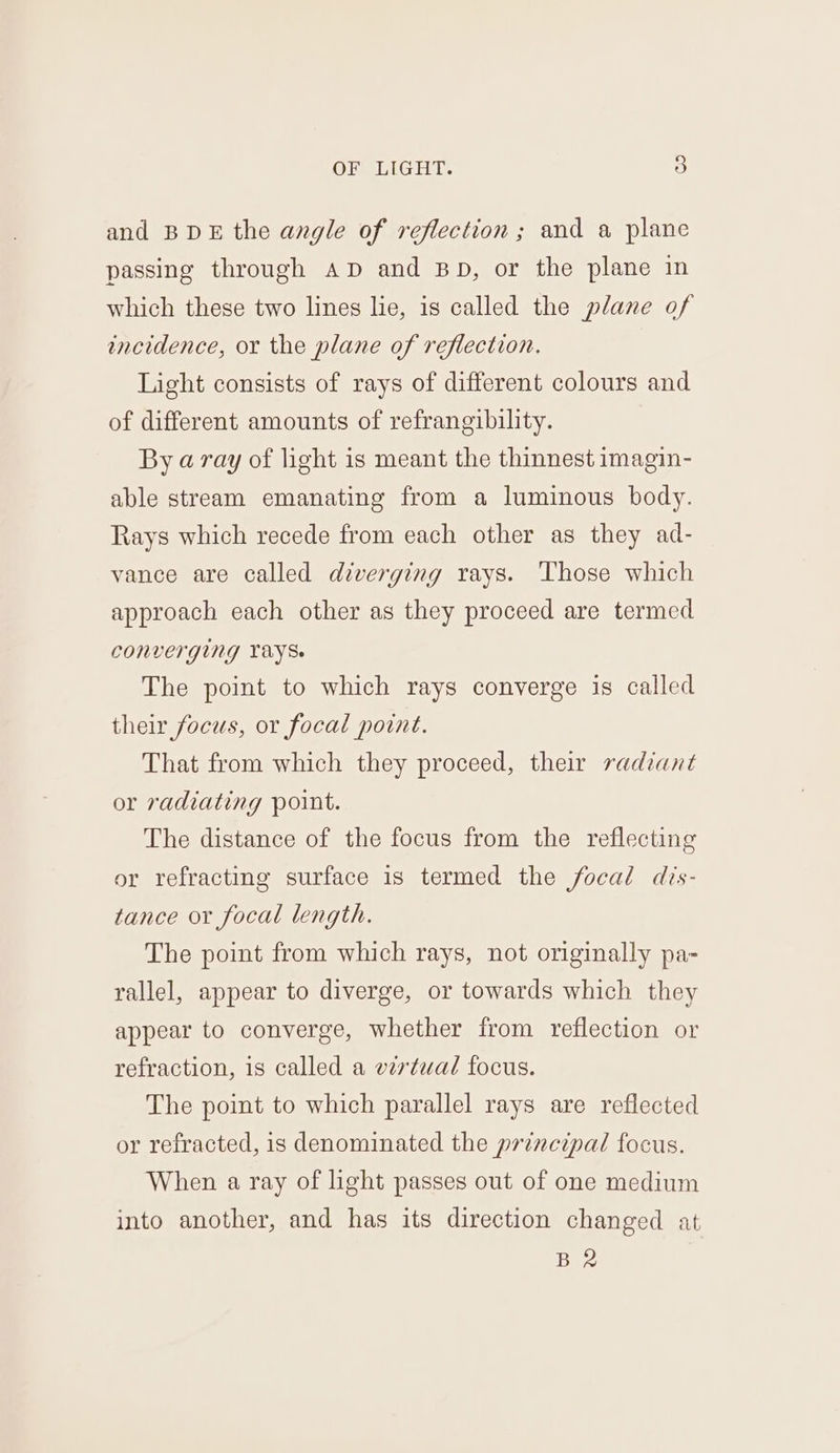 and BDE the angle of reflection; and a plane passing through AD and BD, or the plane in which these two lines lie, is called the plane of incidence, or the plane of reflection. Light consists of rays of different colours and of different amounts of refrangibility. By aray of light is meant the thinnest imagin- able stream emanating from a luminous body. Rays which recede from each other as they ad- vance are called diverging rays. Those which approach each other as they proceed are termed CONVETGING VAYS. The point to which rays converge is called their focus, or focal point. That from which they proceed, their radiant or radiating point. The distance of the focus from the reflecting or refracting surface is termed the focal dis- tance or focal length. The point from which rays, not originally pa- rallel, appear to diverge, or towards which they appear to converge, whether from reflection or refraction, is called a vzrtual focus. The point to which parallel rays are reflected or refracted, is denominated the principal focus. When a ray of light passes out of one medium into another, and has its direction changed at BR