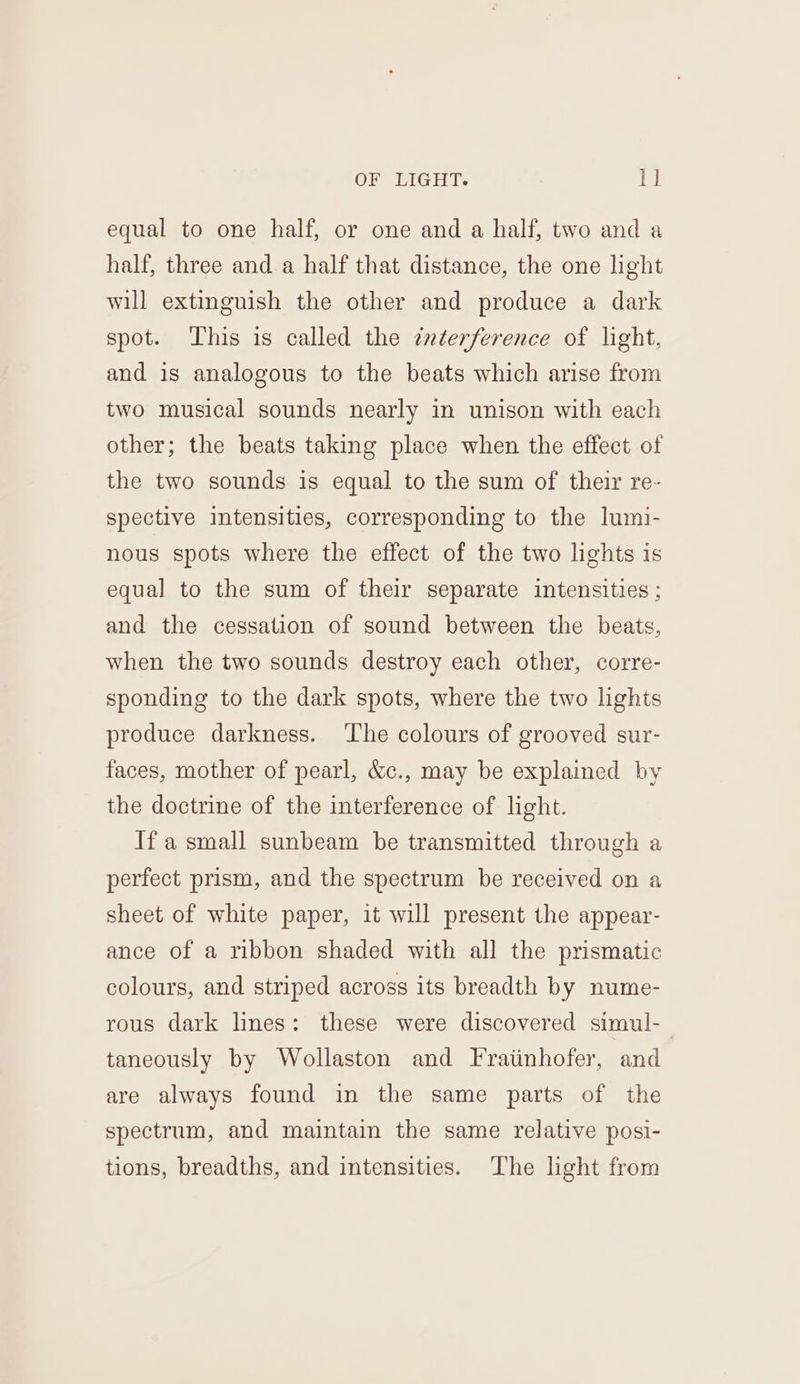 equal to one half, or one and a half, two and a half, three and a half that distance, the one light will extinguish the other and produce a dark spot. This is called the znterference of light, and is analogous to the beats which arise from two musical sounds nearly in unison with each other; the beats taking place when the effect of the two sounds is equal to the sum of their re- spective intensities, corresponding to the lumi- nous spots where the effect of the two lights is equal to the sum of their separate intensities ; and the cessation of sound between the beats, when the two sounds destroy each other, corre- sponding to the dark spots, where the two lights produce darkness. The colours of grooved sur- faces, mother of pearl, &amp;c., may be explained by the doctrine of the interference of light. Ifa small sunbeam be transmitted through a perfect prism, and the spectrum be received on a sheet of white paper, it will present the appear- ance of a ribbon shaded with all the prismatic colours, and striped across its breadth by nume- rous dark lines: these were discovered simul- taneously by Wollaston and Fratinhofer, and are always found in the same parts of the spectrum, and maintain the same relative posi- tions, breadths, and intensities. The light from