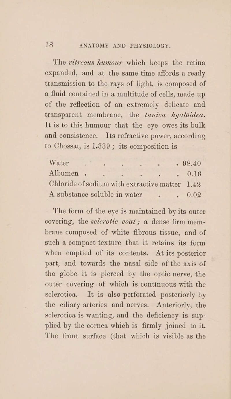 The vitreous humour which keeps the retina expanded, and at the same time affords a ready transmission to the rays of light, is composed of a fluid contained in a multitude of cells, made up of the reflection of an extremely delicate and transparent membrane, the tunica hyaloidea. It is to this humour that the eye owes its bulk and consistence. Its refractive power, according to Chossat, is 1.839 ; its composition is Water ee eee : ; : - 98.40 Albumen . aed gee ON Chloride of sodium with extractive matter 1.42 A substance soluble in water ; ~ 0,02 The form of the eye is maintained by its outer covering, the sclerotic coat; a dense firm mem- brane composed of white fibrous tissue, and of such a compact texture that it retains its form when emptied of its contents. At its posterior part, and towards the nasal side of the axis of the globe it is pierced by the optic nerve, the outer covering of which is continuous with the sclerotica. It is also perforated posteriorly by the ciliary arteries and nerves. Anteriorly, the sclerotica is wanting, and the deficiency is sup- plied by the cornea which is firmly joined to it. The front surface (that which is visible as the