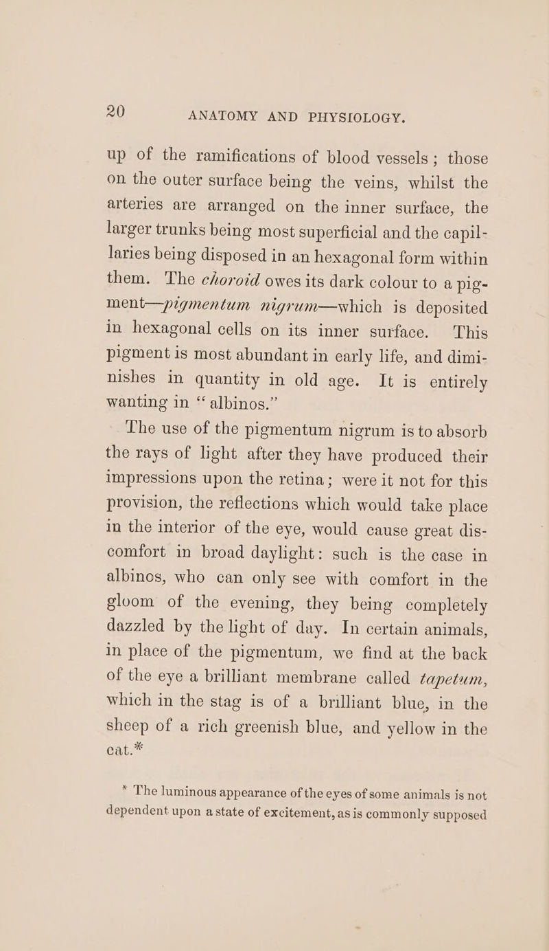 up of the ramifications of blood vessels ; those on the outer surface being the veins, whilst the arteries are arranged on the inner surface, the larger trunks being most superficial and the capil- laries being disposed in an hexagonal form within them. The choroid owes its dark colour to a pig- ment—pigmentum nigrum—which is deposited in hexagonal cells on its inner surface. This pigment is most abundant in early life, and dimi- nishes in quantity in old age. It is entirely wanting in “ albinos.” The use of the pigmentum nigrum is to absorb the rays of light after they have produced their impressions upon the retina; were it not for this provision, the reflections which would take place in the interior of the eye, would cause great dis- comfort in broad daylight: such is the case in albinos, who can only see with comfort in the gloom of the evening, they being completely dazzled by the light of day. In certain animals, in place of the pigmentum, we find at the back of the eye a brilliant membrane called tapetum, which in the stag is of a brilliant blue, in the sheep of a rich greenish blue, and yellow in the aat.*  The luminous appearance of the eyes of some animals is not dependent upon astate of excitement, as is commonly supposed
