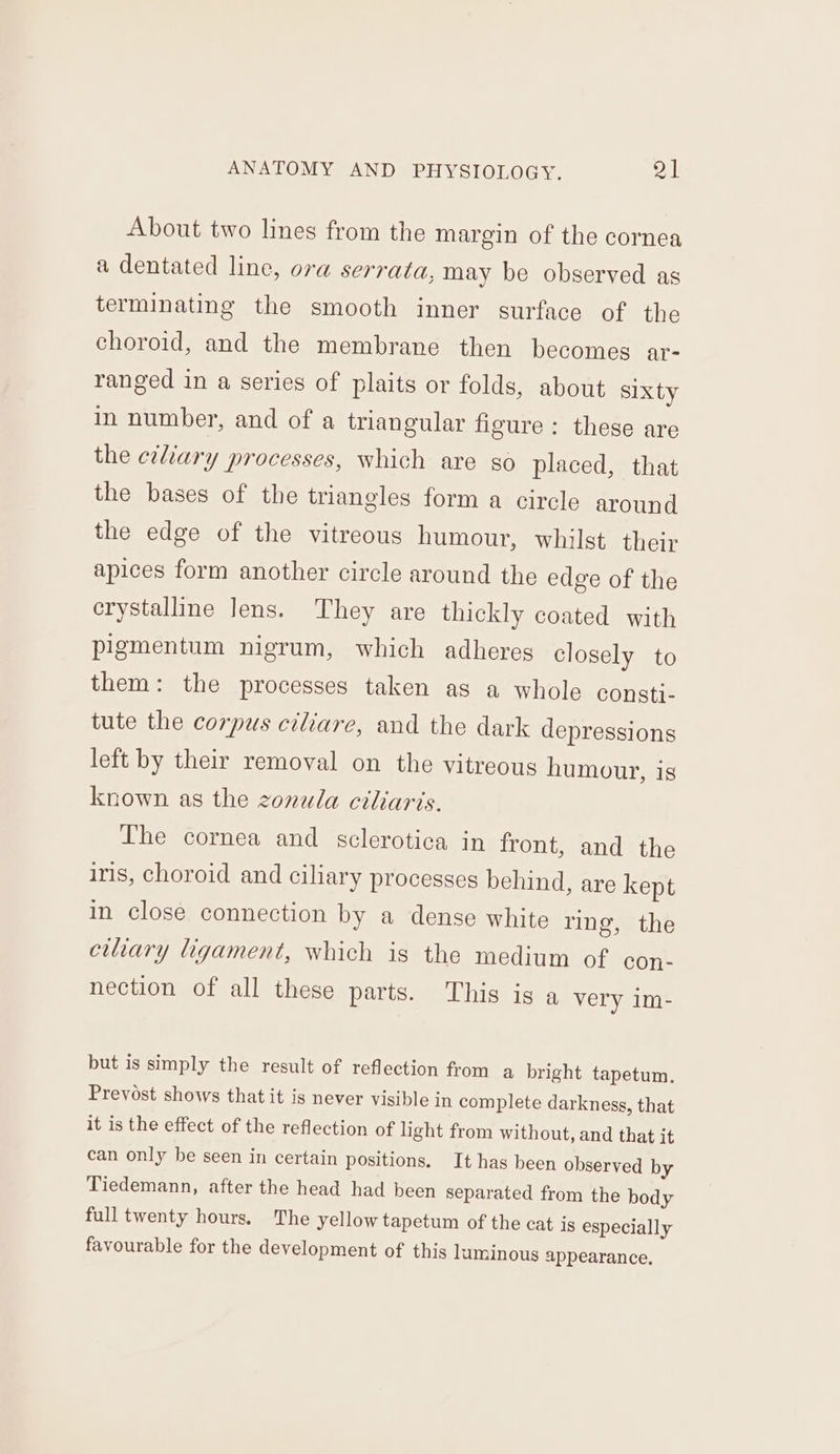 About two lines from the margin of the cornea a dentated line, ora serrata, may be observed as terminating the smooth inner surface of the choroid, and the membrane then becomes ar- ranged in a series of plaits or folds, about sixty in number, and of a triangular figure: these are the etliary processes, which are so placed, that the bases of the triangles form a circle around the edge of the vitreous humour, whilst their apices form another circle around the edge of the crystalline lens. They are thickly coated with pigmentum nigrum, which adheres closely to them: the processes taken as a whole consti- tute the corpus ciliare, and the dark depressions left by their removal on the vitreous humour, is known as the zonula ciliaris. The cornea and sclerotica in front, and the iris, choroid and ciliary processes behind, are kept in close connection by a dense white ring, the ciliary ligament, which is the medium of con- nection of all these parts. This ig a very im- but is simply the result of reflection from a bright tapetum. Prevost shows that it is never visible in complete darkness, that it is the effect of the reflection of light from without, and that it can only be seen in certain positions. It has been observed by Tiedemann, after the head had been separated from the body full twenty hours. The yellow tapetum of the cat is especially favourable for the development of this luminous appearance.