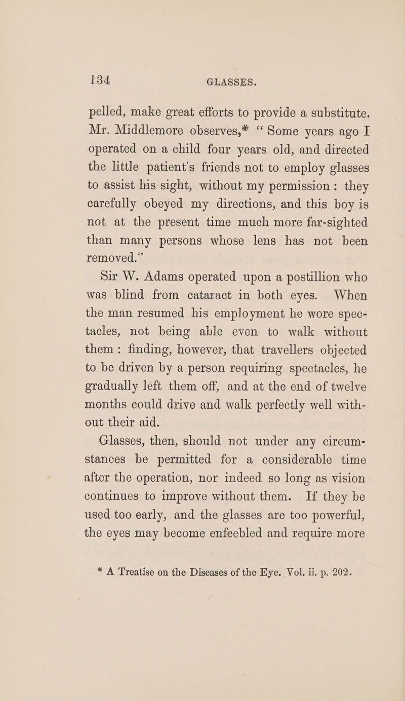 pelled, make great efforts to provide a substitute. Mr. Middlemore observes,* “Some years ago I operated on a child four years old, and directed the little patient’s friends not to employ glasses to assist his sight, without my permission : they carefully obeyed my directions, and this boy is not at the present time much more far-sighted than many persons whose lens has not been removed.” Sir W. Adams operated upon a postillion who was blind from cataract in both eyes. When the man resumed his employment he wore spec- tacles, not beg able even to walk without them : finding, however, that travellers objected to be driven by a person requiring spectacles, he gradually left them off, and at the end of twelve months could drive and walk perfectly well with- out their aid. Glasses, then, should not under any circum- stances be permitted for a considerable time after the operation, nor indeed go long as vision continues to improve without them. If they be used too early, and the glasses are too powerful, the eyes may become enfeebled and require more * A Treatise on the Diseases of the Eye. Vol. ii. p. 202.