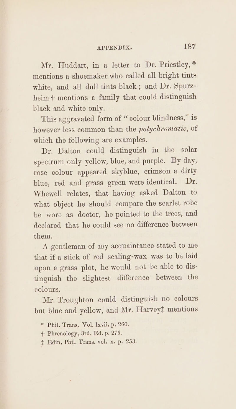 Mr. Huddart, in a letter to Dr. Priestley, * mentions a shoemaker who called all bright tints white, and all dull tints black; and Dr. Spurz- heim + mentions a family that could distinguish black and white only. This aggravated form of “ colour blindness,” is however less common than the polychromatic, of which the following are examples. Dr. Dalton could distinguish in the solar spectrum only yellow, blue, and purple. By day, rose colour appeared skyblue, crimson a dirty blue, red and grass green were identical. Dr. Whewell relates, that having asked Dalton to what object he should compare the scarlet robe he wore as doctor, he pointed to the trees, and declared that he could see no difference between them. A gentleman of my acquaintance stated to me that if a stick of red sealing-wax was to be laid upon a grass plot, he would not be able to dis- tinguish the slightest difference between the colours. Mr. Troughton could distinguish no colours but blue and yellow, and Mr. Harveyt mentions * Phil. Trans. Vol. Ixvii. p. 260. + Phrenology, 3rd. Ed. p. 276. + Edin, Phil. Trans. vol. x. p. 253.