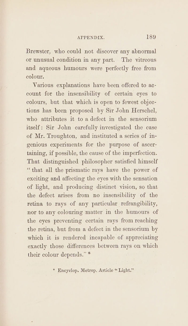 Brewster, who could not discover any abnormal or unusual condition in any part. The vitreous and aqueous humours were perfectly free from colour. Various explanations have been offered to ac- count for the insensibility of certain eyes to colours, but that which is open to fewest objec- tions has been proposed by Sir John Herschel, who attributes it to a defect in the sensorium itself: Sir John carefully investigated the case of Mr. Troughton, and instituted a series of in- genious experiments for the purpose of ascer- taining, if possible, the cause of the imperfection. That distinguished philosopher satisfied himself “that all the prismatic rays have the power of exciting and affecting the eyes with the sensation of light, and producing distinct vision, so that the defect arises from no insensibility of the retina to rays of any particular refrangibility, nor to any colouring matter in the humours of the eyes preventing certain rays from reaching the retina, but from a defect in the sensorium by which it is rendered incapable of appreciating exactly those differences between rays on which their colour depends.” * * Encyclop. Metrop. Article “ Light.”