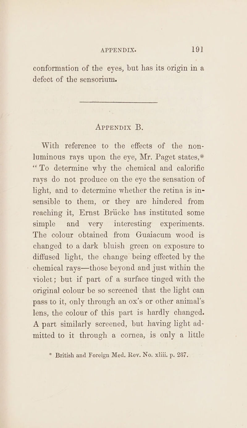 conformation of the eyes, but has its origin in a defect of the sensorium. APPENDIX B. With reference to the effects of the non- luminous rays upon the eye, Mr. Paget states,* “To determine why the chemical and calorific rays do not produce on the eye the sensation of light, and to determine whether the retina is in- sensible to them, or they are hindered from reaching it, Ernst Brucke has instituted some simple and very interesting experiments. The colour obtained from Guaiacum wood is changed to a dark bluish green on exposure to diffused light, the change being effected by the - chemical rays—those beyond and just within the violet; but if part of a surface tinged with the original colour be so screened that the light can pass to it, only through an ox’s or other animal’s lens, the colour of this part is hardly changed. A part similarly screened, but having light ad- mitted to it through a cornea, is only a little * British and Foreign Med. Rev. No, xliii. p. 287.