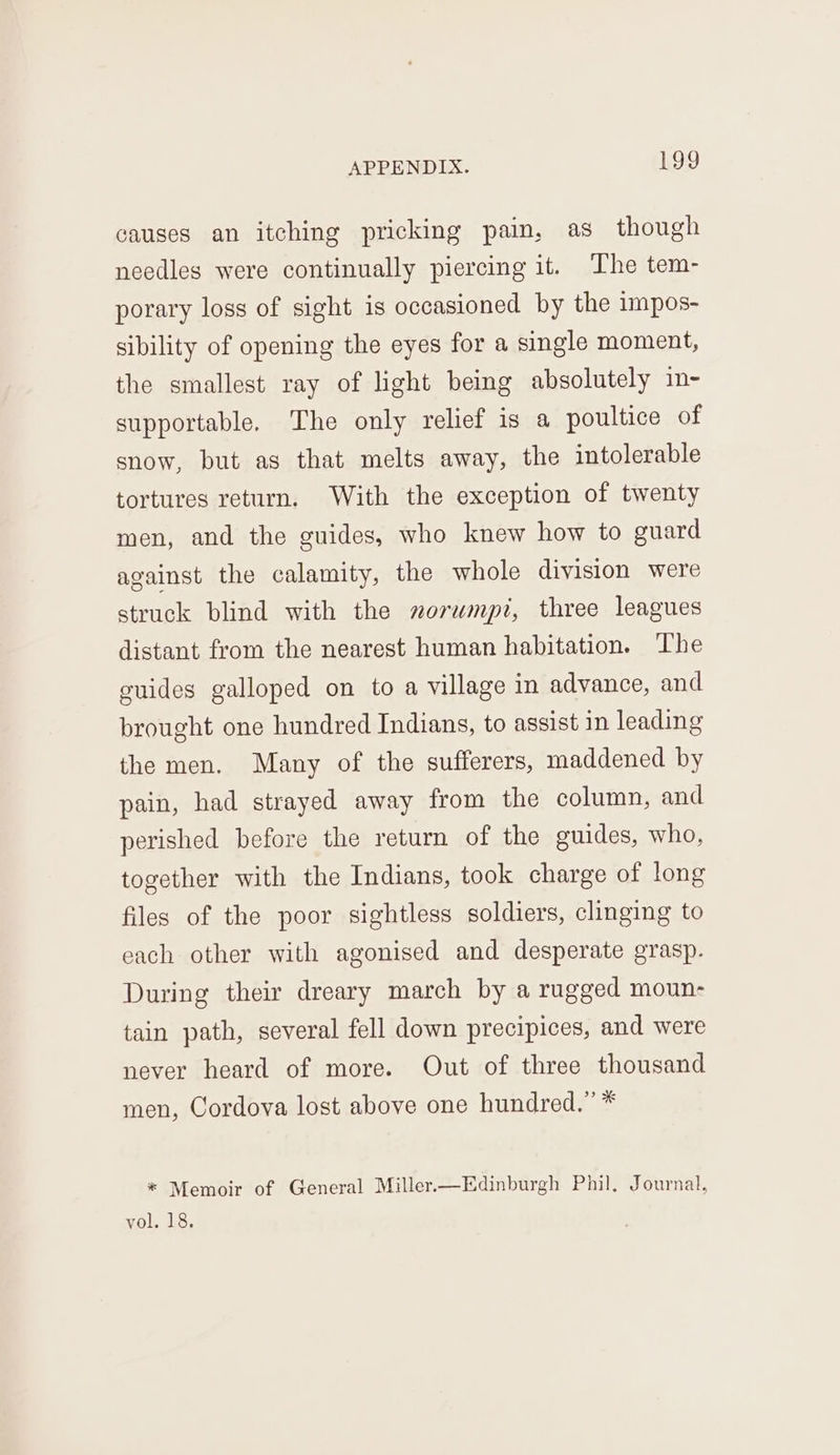causes an itching pricking pain, as though needles were continually piercing it. The tem- porary loss of sight is occasioned by the impos- sibility of opening the eyes for a single moment, the smallest ray of light being absolutely im- supportable. The only relief is a poultice of snow, but as that melts away, the intolerable tortures return. With the exception of twenty men, and the guides, who knew how to guard against the calamity, the whole division were struck blind with the sorwmpi, three leagues distant from the nearest human habitation. The guides galloped on to a village in advance, and brought one hundred Indians, to assist in leading the men. Many of the sufferers, maddened by pain, had strayed away from the column, and perished before the return of the guides, who, together with the Indians, took charge of long files of the poor sightless soldiers, clinging to each other with agonised and desperate grasp. During their dreary march by a rugged moun- tain path, several fell down precipices, and were never heard of more. Out of three thousand men, Cordova lost above one hundred.” * * Memoir of General Miller.—Edinburgh Phil, Journal, vol. 18.