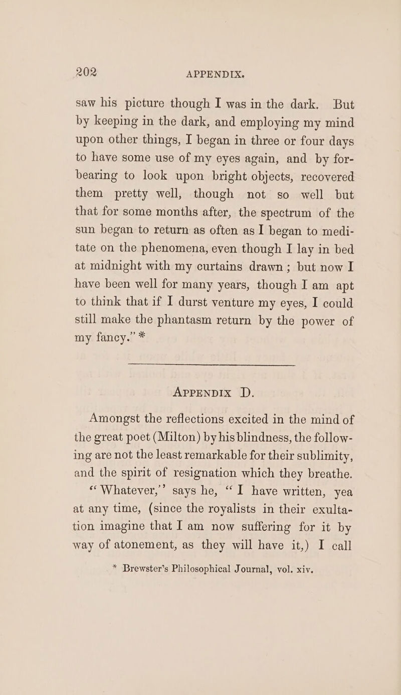 saw his picture though I was in the dark. But by keeping in the dark, and employing my mind upon other things, I began in three or four days to have some use of my eyes again, and by for- bearing to look upon bright objects, recovered them pretty well, though not so well but that for some months after, the spectrum of the sun began to return as often as I began to medi- tate on the phenomena, even though I lay in bed at midnight with my curtains drawn; but now I have been well for many years, though I am apt to think that if I durst venture my eyes, I could still make the phantasm return by the power of my fancy.” * APPENDIX JD. Amongst the reflections excited in the mind of the great poet (Milton) by his blindness, the follow- ing are not the least remarkable for their sublimity, and the spirit of resignation which they breathe. “Whatever, says he, “I have written, yea at any time, (since the royalists in their exulta- tion imagine that I am now suffering for it by way of atonement, as they will have it,) I call * Brewster’s Philosophical Journal, vol. xiv.