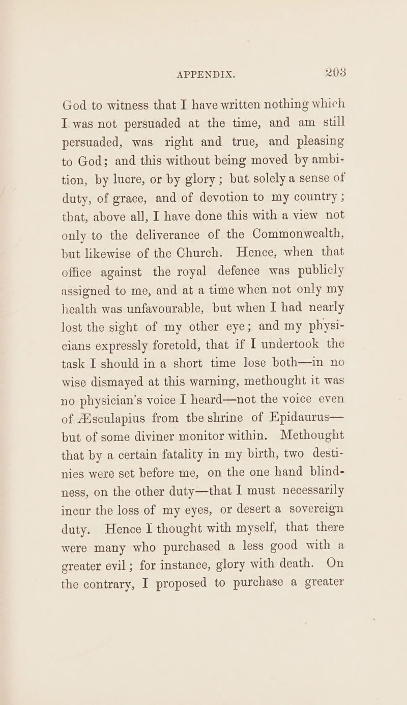 God to witness that I have written nothing which I was not persuaded at the time, and am still persuaded, was right and true, and pleasing to God; and this without being moved by ambi- tion, by lucre, or by glory; but solely a sense of duty, of grace, and of devotion to my country ; that, above all, I have done this with a view not only to the deliverance of the Commonwealth, but likewise of the Church. Hence, when that office against the royal defence was publicly assigned to me, and at a time when not only my health was unfavourable, but when I had nearly lost the sight of my other eye; and my physi- cians expressly foretold, that if I undertook the task I should in a short time lose both—in no wise dismayed at this warning, methought it was no physician’s voice I heard—not the voice even of Ausculapius from tbe shrine of Epidaurus— but of some diviner monitor within. Methought that by a certain fatality in my birth, two desti- nies were set before me, on the one hand blind- ness, on the other duty—that I must necessarily incur the loss of my eyes, or desert a sovereign duty. Hence 1 thought with myself, that there were many who purchased a less good with a greater evil; for instance, glory with death. On the contrary, I proposed to purchase a greater