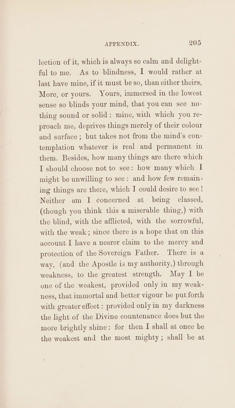 lection of it, which is always so calm and delight- ful to me. As to blindness, I would rather at last have mine, if it must be so, than either theirs, Mote, or yours. Yours, immersed in the lowest sense so blinds your mind, that you can see no- thing sound or solid: mine, with which you re- proach me, deprives things merely of their colour and surface ; but takes not from the mind’s con- templation whatever is real and permanent in them. Besides, how many things are there which I should choose not to see: how many which I might be unwilling to see: and how few remain- ing things are there, which I could desire to see! Neither am I concerned at being classed, (though you think this a miserable thing,) with the blind, with the afflicted, with the sorrowful, with the weak ; since there is a hope that on this account I have a nearer claim to the mercy and protection of the Sovereign Father. ‘There is a way, (and the Apostle is my authority,) through weakness, to the greatest strength. May I be one of the weakest, provided only in my weak- ness, that immortal and better vigour be put forth with greater effect : provided only in my darkness the light of the Divine countenance does but the more brightly shine: for then I shall at once be the weakest and the most mighty; shall be at