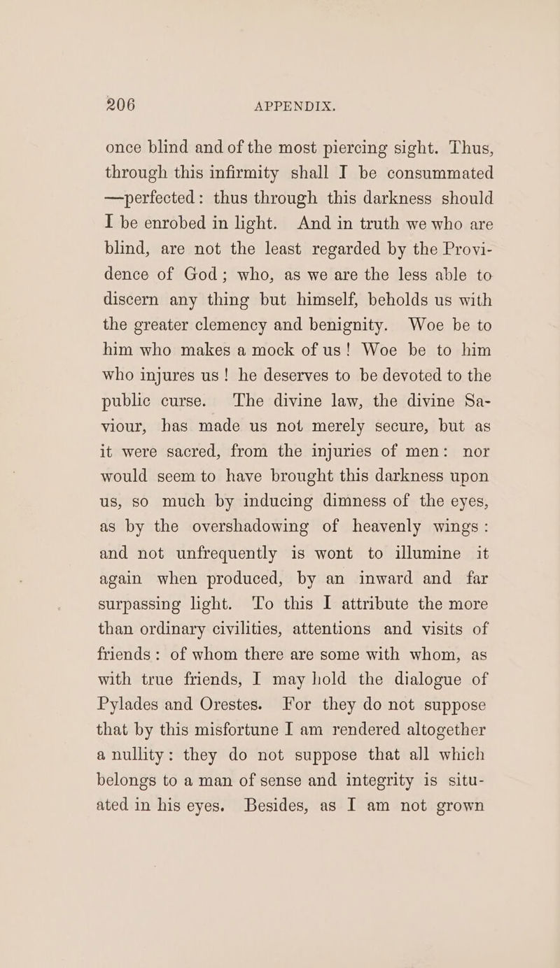 once blind and of the most piercing sight. Thus, through this infirmity shall I be consummated —perfected: thus through this darkness should I be enrobed in light. And in truth we who are blind, are not the least regarded by the Provi- dence of God; who, as we are the less able to discern any thing but himself, beholds us with the greater clemency and benignity. Woe be to him who makes a mock of us! Woe be to him who injures us! he deserves to be devoted to the public curse. The divine law, the divine Sa- viour, has made us not merely secure, but as it were sacred, from the injuries of men: nor would seem to have brought this darkness upon us, so much by inducing dimness of the eyes, as by the overshadowing of heavenly wings: and not unfrequently is wont to illumine it again when produced, by an inward and far surpassing light. To this I attribute the more than ordinary civilities, attentions and visits of friends: of whom there are some with whom, as with true friends, I may hold the dialogue of Pylades and Orestes. For they do not suppose that by this misfortune I am rendered altogether a nullity: they do not suppose that all which belongs to a man of sense and integrity is situ- ated in his eyes. Besides, as I am not grown