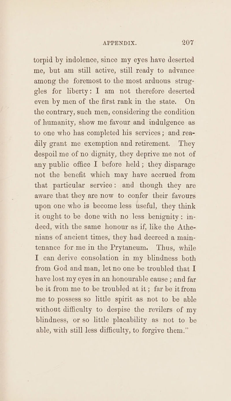 torpid by indolence, since my eyes have deserted me, but am still active, still ready to advance among the foremost to the most arduous strug- gles for liberty: I am not therefore deserted even by men of the first rank in the state. On the contrary, such men, considering the condition of humanity, show me favour and indulgence as to one who has completed his services; and rea- dily grant me exemption and retirement. They despoil me of no dignity, they deprive me not of any public office I before held; they disparage not the benefit which may have accrued from that particular service: and though they are aware that they are now to confer their favours upon one who is become less useful, they think it ought to be done with no less benignity: in- deed, with the same honour as if, like the Athe- nians of ancient times, they had decreed a main- tenance for me in the Prytaneum. Thus, while I can derive consolation in my blindness both from God and man, let no one be troubled that I have lost my eyes in an honourable cause ; and far be it from me to be troubled at it; far be it from me to possess so little spirit as not to be able without difficulty to despise the revilers of my blindness, or so little placability as not to be able, with still less difficulty, to forgive them.”