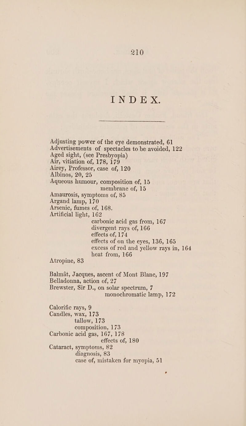 INDEX. Adjusting power of the eye demonstrated, 61 Advertisements of spectacles to be avoided, 122 Aged sight, (see Presbyopia) Air, vitiation of, 178, 179 Airey, Professor, case of, 120 Albinos, 20, 25 Aqueous humour, composition of, 15 membrane of, 15 Amaurosis, symptoms of, 85 Argand lamp, 170 Arsenic, fumes of, 168. Artificial light, 162 carbonic acid gas from, 167 divergent rays of, 166 effects of, 174 effects of on the eyes, 136, 165 excess of red and yellow rays in, 164 heat from, 166 Atropine, 83 Balmat, Jacques, ascent of Mont Blanc, 197 Belladonna, action of, 27 Brewster, Sir D., on solar spectrum, 7 monochromatic lamp, 172 Calorific rays, 9 Candles, wax, 173 tallow, 173 composition, 173 Carbonic acid gas, 167, 178 effects of, 180 Cataract, symptoms, 82 diagnosis, 83 case of, mistaken for myopia, 51