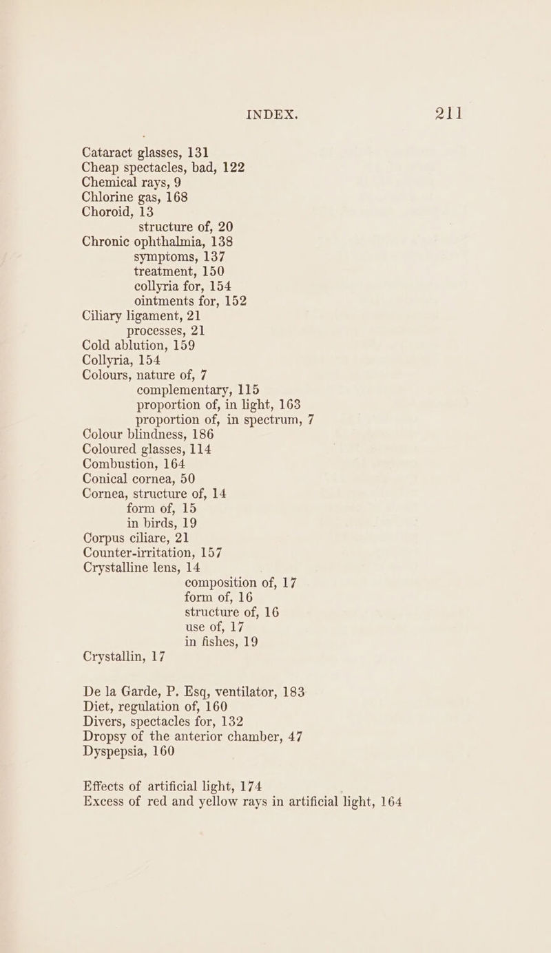 INDEX. PAD Cataract glasses, 131 Cheap spectacles, bad, 122 Chemical rays, 9 Chlorine gas, 168 Choroid, 13 structure of, 20 Chronic ophthalmia, 138 symptoms, 137 treatment, 150 collyria for, 154 ointments for, 152 Ciliary ligament, 21 processes, 21 Cold ablution, 159 Collyria, 154 Colours, nature of, 7 complementary, 115 proportion of, in light, 163 proportion of, in spectrum, 7 Colour blindness, 186 Coloured glasses, 114 Combustion, 164 Conical cornea, 50 Cornea, structure of, 14 form of, 15 in birds, 19 Corpus ciliare, 21 Counter-irritation, 157 Crystalline lens, 14 composition of, 17 form of, 16 structure of, 16 use of, 17 in fishes, 19 Crystallin, 17 De la Garde, P. Esq, ventilator, 183 Diet, regulation of, 160 Divers, spectacles for, 132 Dropsy of the anterior chamber, 47 Dyspepsia, 160 Effects of artificial light, 174 é Excess of red and yellow rays in artificial light, 164