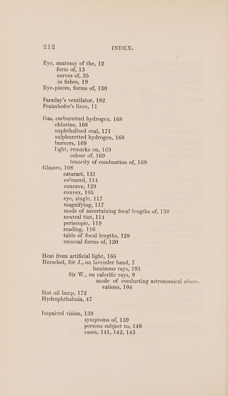Eye, anatomy of the, 12 form of, 13 nerves of, 35 in fishes, 19 Eye-pieces, forms of, 130 Faraday’s ventilator, 182 Fraiinhofer’s lines, 11 Gas, carburetted hydrogen, 168 chlorine, 168 naphthalised coal, 171 sulphuretted hydrogen, 168 burners, 169 light, remarks on, 169 colour of, 169 tenacity of combustion of, 169 Glasses, 108 cataract, 131 co'oured, 114 concave, 129 convex, 105 eyensingie 117 magnifying, 117 mode of ascertaining focal lengths of, 130 neutral tint, 114 periscopic, 119 reading, 116 table of focal lengths, 128 unusual forms of, 120 Heat from artificial light, 166 Herschel, Sir J., on lavender band, 7 luminous rays, 191 Sir W., on calorific rays, 9 mode of conducting astronomical obser- vations, 104 Hot oil lamp, 172 Hydrophthalmia, 47 Impaired vision, 139 symptoms of, 139 persons subject to, 140 cases, 141, 142, 143