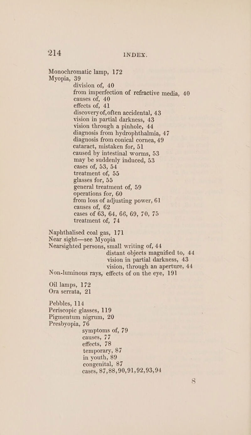 Monochromatic lamp, 172 Myopia, 39 division of, 40 from imperfection of refractive media, 40 causes of, 40 effects of, 41 discovery of, often accidental, 43 vision in partial darkness, 43 vision through a pinhole, 44 diagnosis from hydrophthalmia, 47 diagnosis from conical cornea, 49 cataract, mistaken for, 51 caused by intestinal worms, 53 may be suddenly induced, 53 cases of, 53, 54 treatment of, 55 glasses for, 55 general treatment of, 59 operations for, 60 from loss of adjusting power, 61 causes of, 62 cases of 63, 64, 66, 69, 70, 75 treatment of, 74 Naphthalised coal gas, 171 Near sight—see Myopia Nearsighted persons, small writing of, 44 distant objects magnified to, 44 vision in partial darkness, 43 vision, through an aperture, 44 Non-luminons rays, effects of on the eye, 191 Oil lamps, 172 Ora serrata, 21 Pebbles, 114 Periscopic glasses, 119 Pigmentum nigrum, 20 Presbyopia, 76 symptoms of, 79 causes, 77 effects, 78 temporary, 87 in youth, 89 congenital, 87 cases, 87,88, 90,91,92,93,94