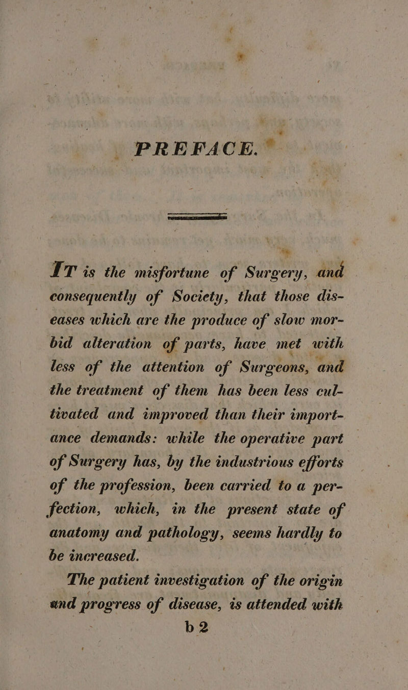 | PREFACE.” me IT is the misfortune of Surgery, and consequently of Society, that those dis- eases which are the produce of slow mor- bid alteration of parts, have met with less of the attention of Surgeons, and the treatment of them has been less cul- tivated and improved than their umport- ance demands: while the operative part of Surgery has, by the industrious efforts of the profession, been carried to a per- fection, which, in the present state of anatomy and pathology, seems hardly to be increased. | The patient investigation of the origin and progress of disease, is attended with b2