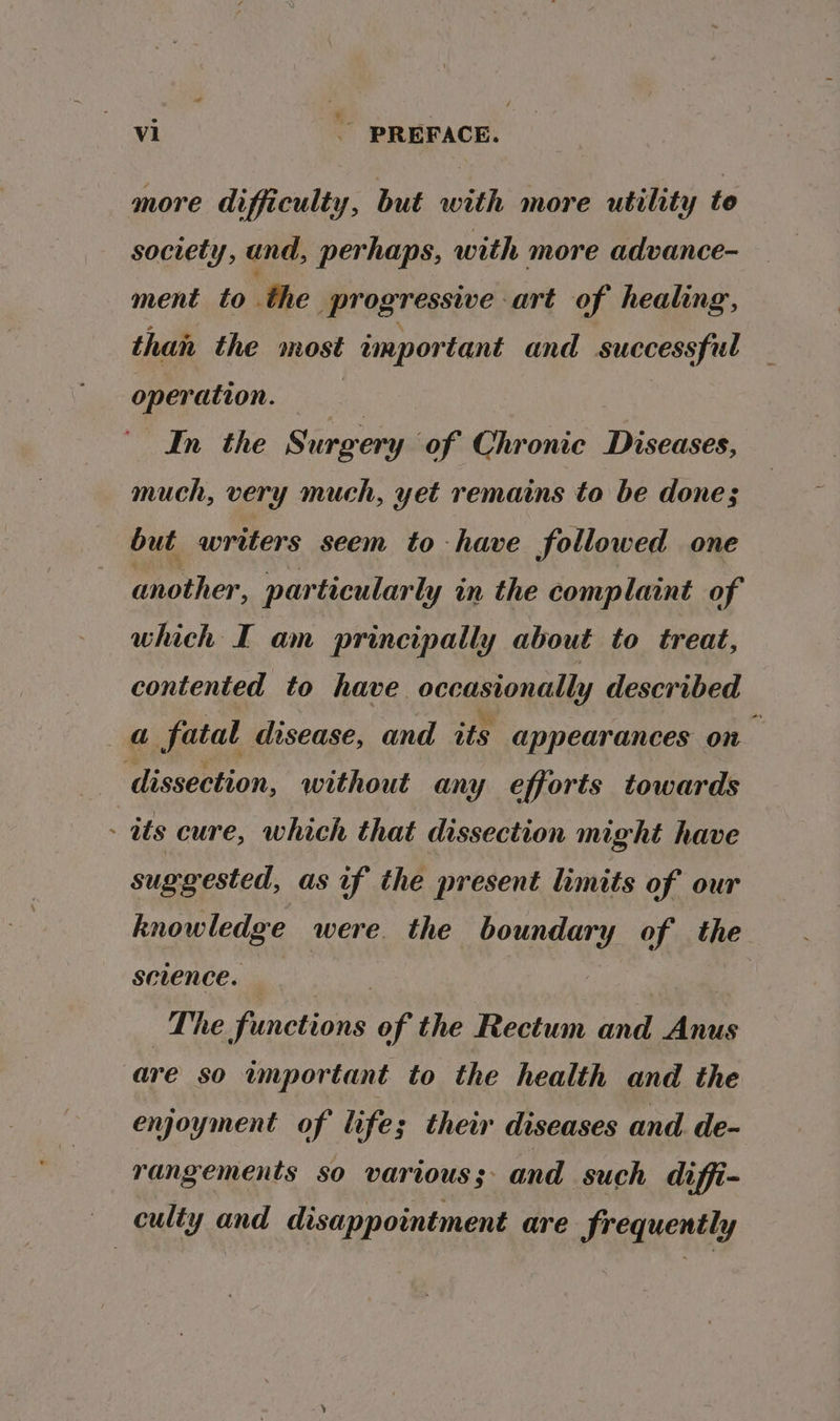 more difficulty, but with more utility te society, and, perhaps, with more advance- ment to the progressive art of healing, than the most important and successful operation. In the Siero of Chronic Diseases, much, very much, yet remains to be done; but writers seem to have followed one another, particularly in the complaint of which I am principally about to treat, contented to have occasionally described a fatal disease, and its appearances on dissection, without any efforts towards - ats cure, which that dissection might have suggested, as if the present limits of our knowledge were the boundary of the setence. | The functions of the Rectum and Anus are so important to the health and the enjoyment of lifes their diseases and. de- rangements so various; and such diffi- culty and disappointment are frequently