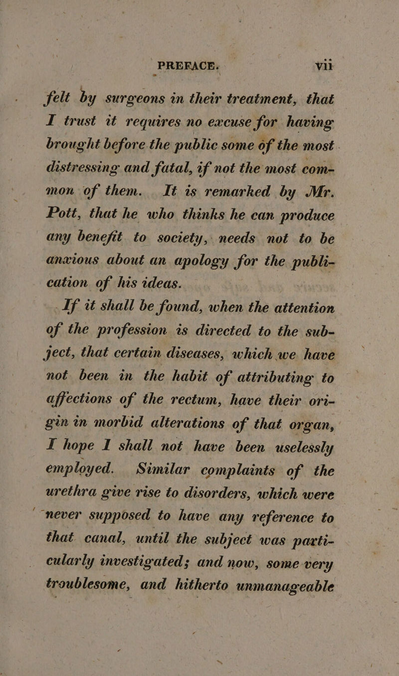 ~ felt by surgeons im their treatment, that — I trust it requires no excuse for having brought before the public some of the most. distressing and fatal, if not the most com- mon of them. It is remarked by Mr. Pott, that he who thinks he can produce any benefit to society, needs not to be anxious about an apology for the publi- cation of his ideas. ont If it shall be found, when the attention of the profession is directed to the sub- ject, that certain diseases, which we have not been in the habit of attributing to affections of the rectum, have their ori- gin in morbid alterations of that organ, f hope I shall not have been uselessly employed, Similar complaints of the urethra give rise to disorders, which were that canal, until the subject was parti- cularly investigated; and now, some very troublesome, and hitherto unmanageable