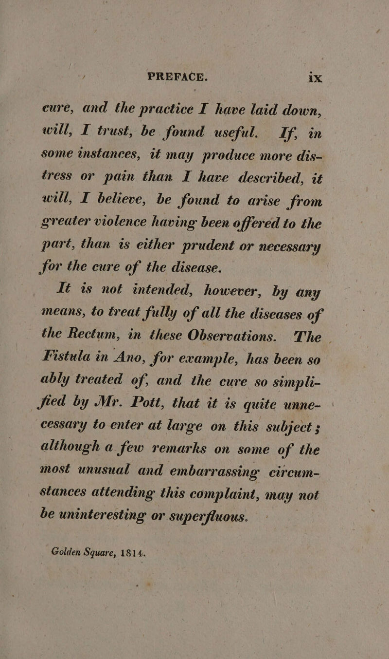 eure, and the practice I have laid down, well, I trust, be. found useful. Lf, in some instances, 1 may produce more dis- tress or pain than I have described, it : will, I believe, be found to arise from greater violence having been offered to the part, than is either prudent or necessary Sor the cure of the disease. Té ts not intended, however, by any means, to treat fully of all the diseases of the Rectum, in these Observations. The Fistula in Ano, for example, has been so’ ably treated of, and the cure so simpli- fied by Mr. Pott, that it is quite unne- cessary to enter at large on this subject ; although a few remarks on some of the most unusual and embarrassing cireum- stances attending this complaint, may not be uninteresting or superfluous. Golden Square, 1814.