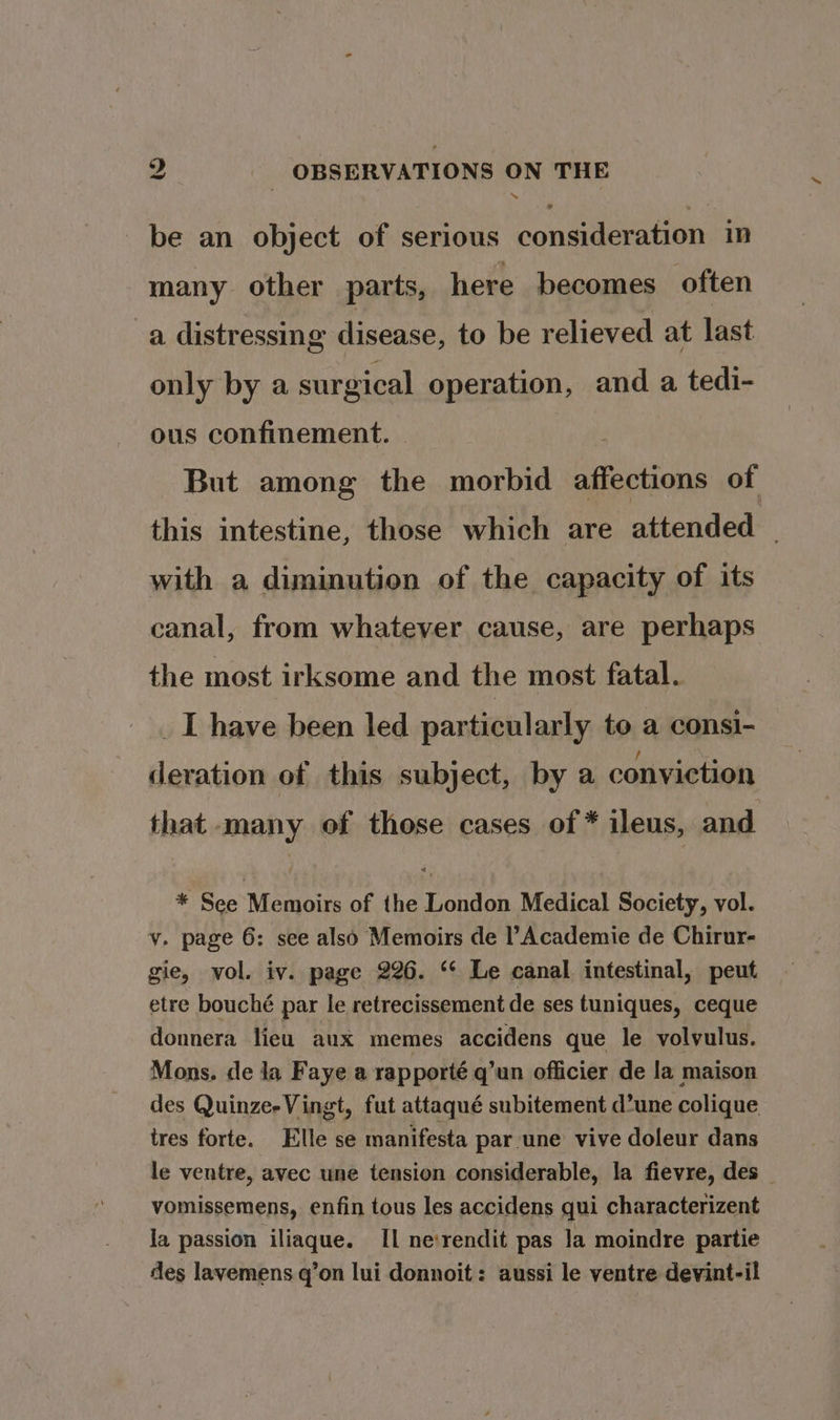 mo be an object of serious consideration in many other parts, here becomes often a distressing disease, to be relieved at last only by a surgical operation, and a tedi- ous confinement. | i But among the morbid affections of this intestine, those which are attended | with a diminution of the capacity of its canal, from whatever cause, are perhaps the most irksome and the most fatal. _I have been led particularly to a consi- deration of this subject, by a conviction that -many of those cases of * ileus, and * See Memoirs of the London Medical Society, vol. v. page 6: see also Memoirs de Academie de Chirur- gie, vol. iv. page 226. ‘* Le canal intestinal, peut etre bouché par le retrecissement de ses tuniques, ceque donnera lieu aux memes accidens que le volvulus. Mons. de ja Faye a rapporté q’un officier de la maison des Quinze-Vingt, fut attaqué subitement d’une colique tres forte. Elle se manifesta par une vive doleur dans le ventre, avec une tension considerable, la fievre, des vomissemens, enfin tous les accidens qui characterizent la passion iliaque. II ne‘rendit pas la moindre partie des lavemens. q’on lui donnoit: aussi le ventre devint-il