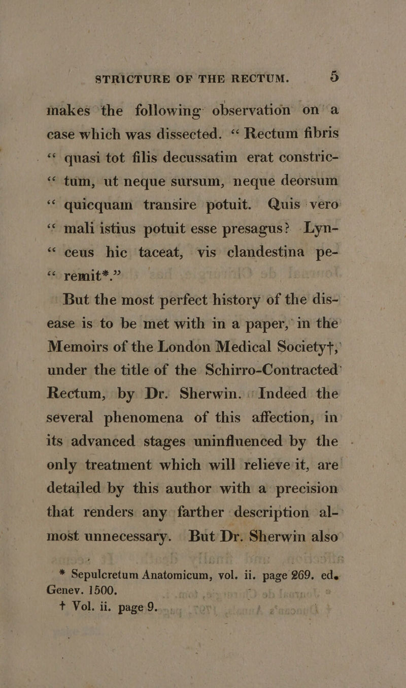 makes the following’ observation on’ a case which was dissected. “ Rectum fibris _ * quasi tot filis decussatim erat constric- « tum, ut neque sursum, neque deorsum ‘‘ quicquam transire potuit. Quis vero wn * mali istius potuit esse presagus? Lyn- *“ ceus hic taceat, vis sbi ibuiien pe- “« remit*.” But the most perfect history of the dis- ease is to be met with in a paper,’ in the Memoirs of the London Medical Societyt, under the title of the Schirro-Contracted: Rectum, by Dr. Sherwin. «Indeed the several phenomena of this affection, in its advanced stages uninfluenced by the only treatment which will relieve it, are detailed by this author with a precision that renders any farther description al- most oxen sei Dr. Sherwin also * Ee anudiin Anatomicum, vol, ii. iat 269. cle Genev. 1500. | : | + Vol. ii. page 9.