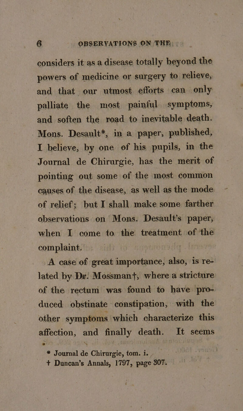 considers it as a disease totally beyond the powers of medicine or surgery to relieve, and that our utmost efforts can only palliate the most painful symptoms, | and soften the road to inevitable death. Mons. Desault*, in a paper, published, I believe, by one of his pupils, in the Journal de Chirurgie, has the merit of pointing out some of the most common causes of the disease, as well as the mode of relief; but I shall make some farther observations on’ Mons. Desault’s paper, when I come to the treatment of the complaint. A case of great importance, also, 18 ret lated by Dr: Mossman}, where a stricture of the rectum was found to have ‘pro- duced obstinate constipation, with the other symptoms which characterize this affection, and finally death. It seems * Journal de Chirurgie, tom. i. + Duncan’s Annals, 1797, page 307.