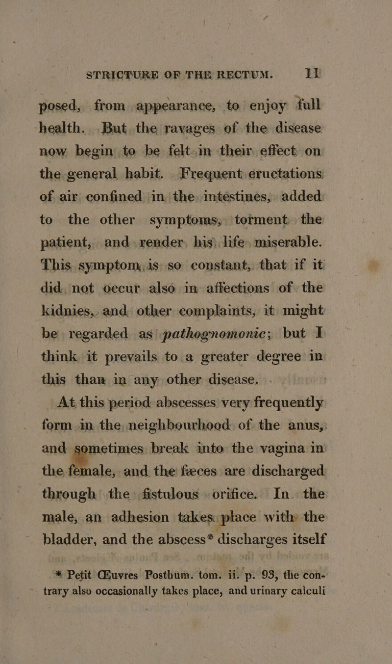 posed, from appearance, to enjoy full health. But the ravages of the disease now begin to be felt.in their. effect on the general habit. Frequent: eructations: of. air confined in, the, intestines, added. to the other symptoms, torment the patient, and. render, his) life. miserable. This symptom,is so constant, that if it did, not occur also in affections of the kidnies,. and other complaints, it might be regarded as’ pathognomonic; but I think it prevails to.a greater degree in this than in any other disease. At, this period abscesses very frequently form in the neighbourhood of the anus, and sometimes break into the vagina in the female, and the feces are discharged through the fistulous orifice. In. the male, an adhesion takes: place with» the bladder, and the abscess* discharges itself * Petit CEuvres Posthum. tom. ii. p. 93, the con- ~ trary also occasionally takes place, and urinary calculi