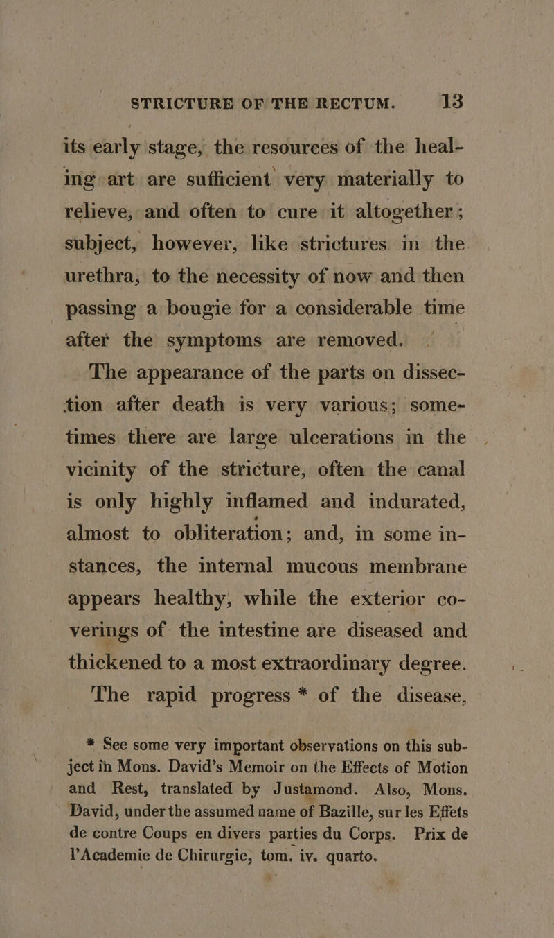 its early stage, the resources of the heal- ing art are sufficient very materially to relieve, and often to cure it altogether ; subject, however, like strictures in the urethra, to the necessity of now and then passing a bougie for a considerable time after the symptoms are removed. The appearance of the parts on dissec- tion after death is very various; some- times there are large ulcerations in the vicinity of the stricture, often the canal is only highly inflamed and indurated, almost to obliteration ; and, im some in- stances, the internal mucous membrane appears healthy, while the exterior co- verings of the intestine are diseased and thickened to a most extraordinary degree. The rapid progress * of the disease, * See some vere important observations on this sub- ject in Mons. David’s Memoir on the Effects of Motion and Rest, translated by J ustamond. Also, Mons. - David, under the assumed name by: Bazille, sur les Effets de contre Coups en divers parties du Corps. Prix de Y'Academie de Chirurgie, tom. iv. quarto.