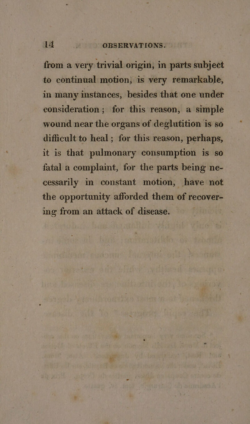 from a very trivial origin, in parts subject to continual motion, is very remarkable, in many instances, besides that one wnder consideration ; for this reason, a simple wound near the organs of deglutition is so difficult to heal; for this reason, perhaps, it is that pulmonary consumption is so fatal a complaint, for the parts being ne- cessarily in constant motion, have not the opportunity afforded them of recover- ing from an attack of disease.