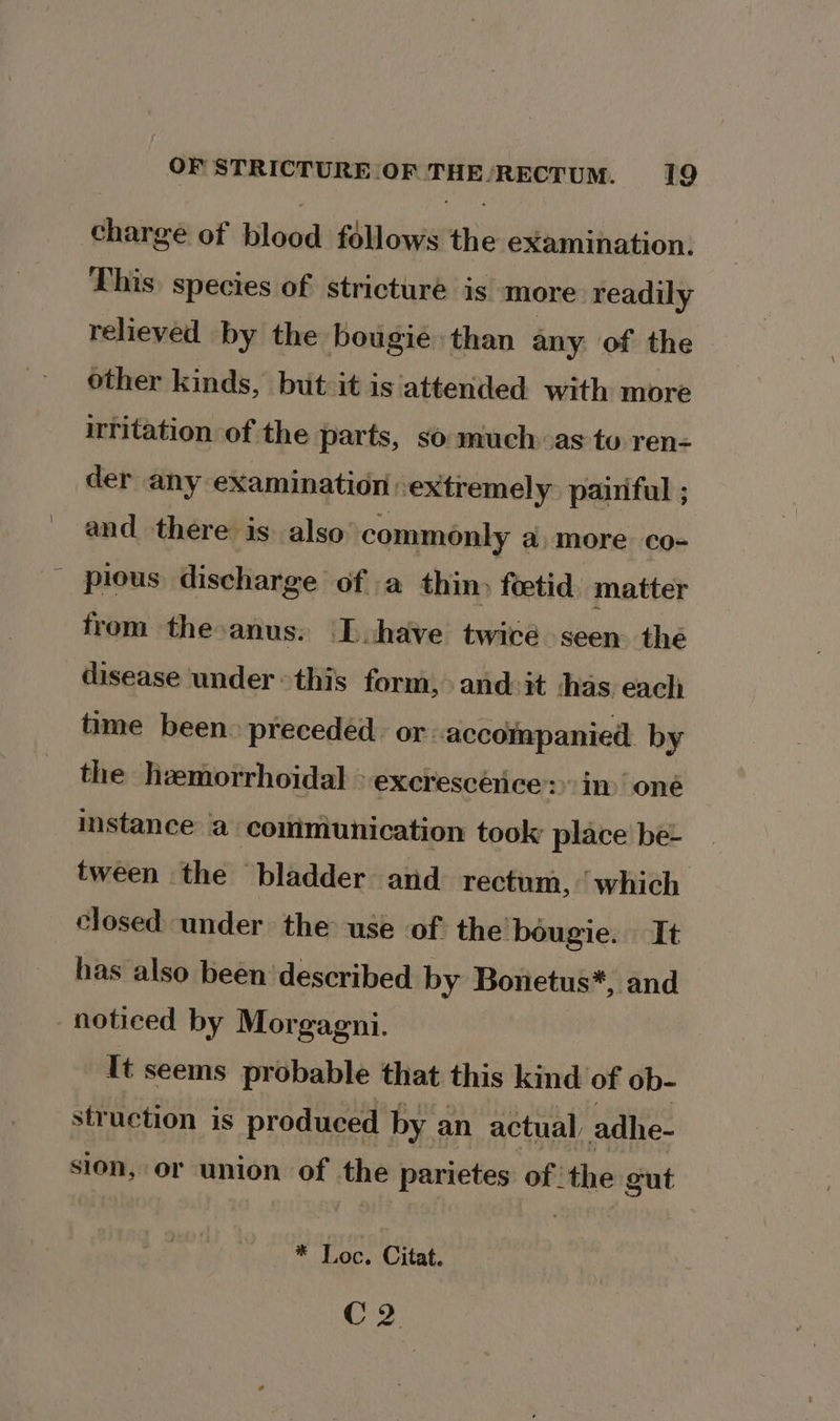 charge of blood follows the examination. This) species of stricturé is more readily relieved by the bougié than any of the other kinds, but it is attended with more irritation of the parts, so much as to ren- der any examination -extremely. pairiful ; and there is also commonly a more co- pious discharge of a thin» feetid. matter from the:anus. [have twiré seen. thé disease ‘under © this form, and: it shas eachi time been. preceded or accompanied. by the heemorrhoidal » excrescence&gt; in one instance a coiimiunication took place be- tween the “bladder and rectum, ‘which closed under the use of. the bougie. It has also been’ described by Bonetus*, and noticed by Morgagni. It seems probable that this kind of ob- struction is produced by an actual, adhe- sion, or union of the parietes of | une gut - * Loc. Citat. C2