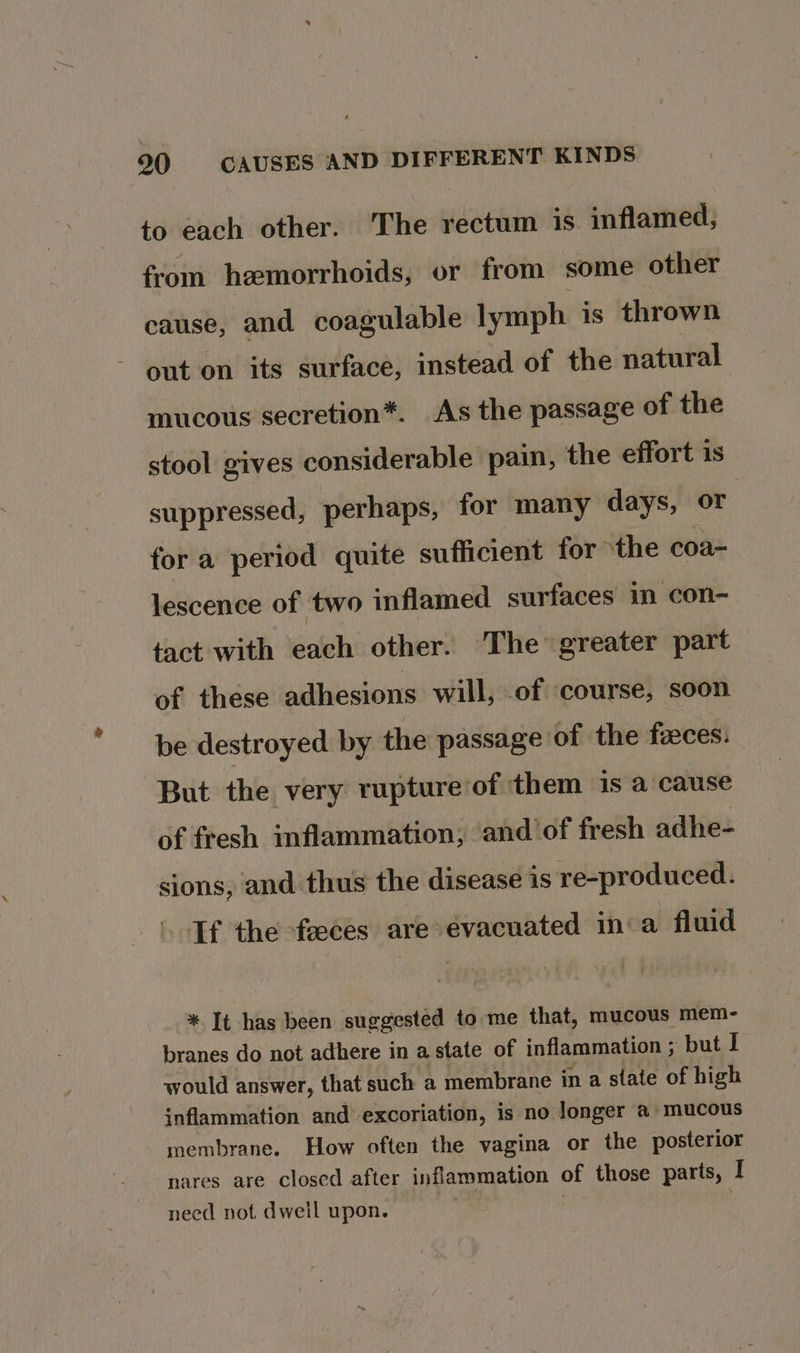 to each other. The rectum is inflamed, from hemorrhoids, or from some other cause, and coagulable lymph is thrown out on its surface, instead of the natural mucous secretion*. As the passage of the stool gives considerable pain, the effort is suppressed, perhaps, for many days, or for a period quite sufficient for ‘the coa- lescence of two inflamed surfaces in con- tact with eh other. The greater part of these adhesions will, of course, soon be destroyed by the passage of the feeces: But the very rupture of them is a cause of fresh inflammation, and of fresh adhe- sions, and thus the disease is re-produced. Tf the -feeces are evacuated ina fluid * It has been suggested to me that, mucous mem- branes do not adhere in a state of inflammation ; but I would answer, that such a membrane in a state of high inflammation and excoriation, is no longer a» mucous membrane. How often the vagina or the posterior nares are closed after inflammation of those parts, I need not dwell upon. | )