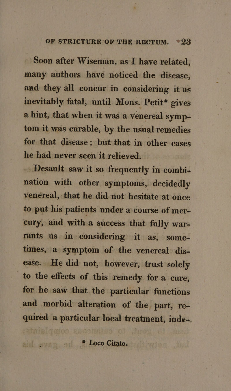 Soon after Wiseman, as I have related, many authors have noticed the disease, and they all concur in considering it as inevitably fatal, until Mons. Petit* gives a hint, that when it was a venereal symp- tom it was curable, by the usual remedies for that disease; but that in other cases he had never seen it relieved. - Desault saw it so frequently in combi- nation with other. symptoms, decidedly venereal, that he did not hesitate at once to put his’ patients under a course of mer- cury, and with:a success that fully war- rants us in considering it as, some- times, a symptom of the venereal dis- ease. He did not, however, trust solely to the effects of this remedy for a cure, for he saw that the particular functions and morbid: alteration of the, part, re- quired a particular local treatment, inde= * Loco Citato.