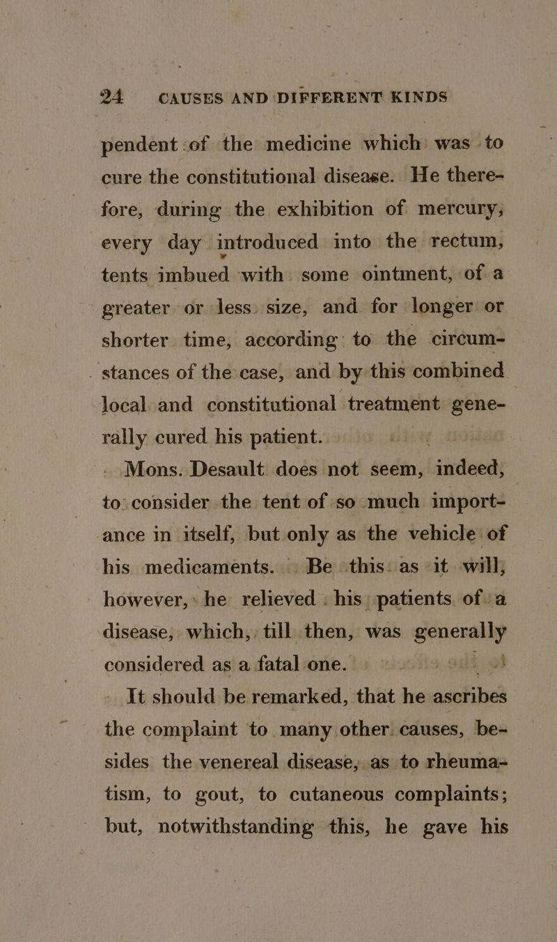 pendent :of the medicine which: was to cure the constitutional disease. He there- fore, during the exhibition of mercury, every day introduced into the rectum, tents imbued with some ointment, of a greater or less. size, and for longer or shorter time, according: to the circum~ stances of the case, and by this combined local. and constitutional treatment gene- | rally cured his patient. Mons. Desault does not seem, indeed, to consider the tent of so much import- ance in itself, but only as the vehicle of his medicaments... Be this: as it will, however,» he relieved . his. patients. ofa disease, which, till then, was generally considered as a fatal one. ba It should be remarked, that he ascribes the complaint to many other. causes, be- sides the venereal disease, as to rheuma- tism, to gout, to cutaneous complaints; but, notwithstanding this, he gave his