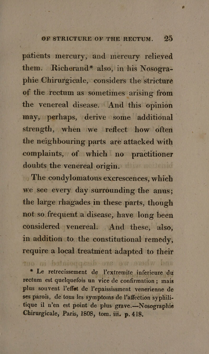 patients mercury, and mercury relieved them. Richerand* also, in his Nosogra- phie Chirurgicale, considers the stricture of the rectum as’ sometimes arising from the venereal disease. ‘And this opinion may, perhaps, derive some additional strength, when we reflect how often the neighbouring parts are attacked with complaints, of which no practitioner doubts the venereal origin. : . The condylomatous excrescences, which we see every day surrounding the anus; the large rhagades in these parts, though not so frequent a disease, have long been considered venereal. And these, «also, in addition to the constitutional: remedy, require a local treatment adapted to their * Le retrecissement de Yextremite inferieure du rectum est quelquefois un vice de confirmation; mais plus souvent l’effet de Vepaississment venerienne de ses parois, de tous les symptoms de l’affection sy phili- - tique il n’en est point de plus grave.—Nosographie Chirurgicale, Paris, 1808, tom. iii. p. 418.