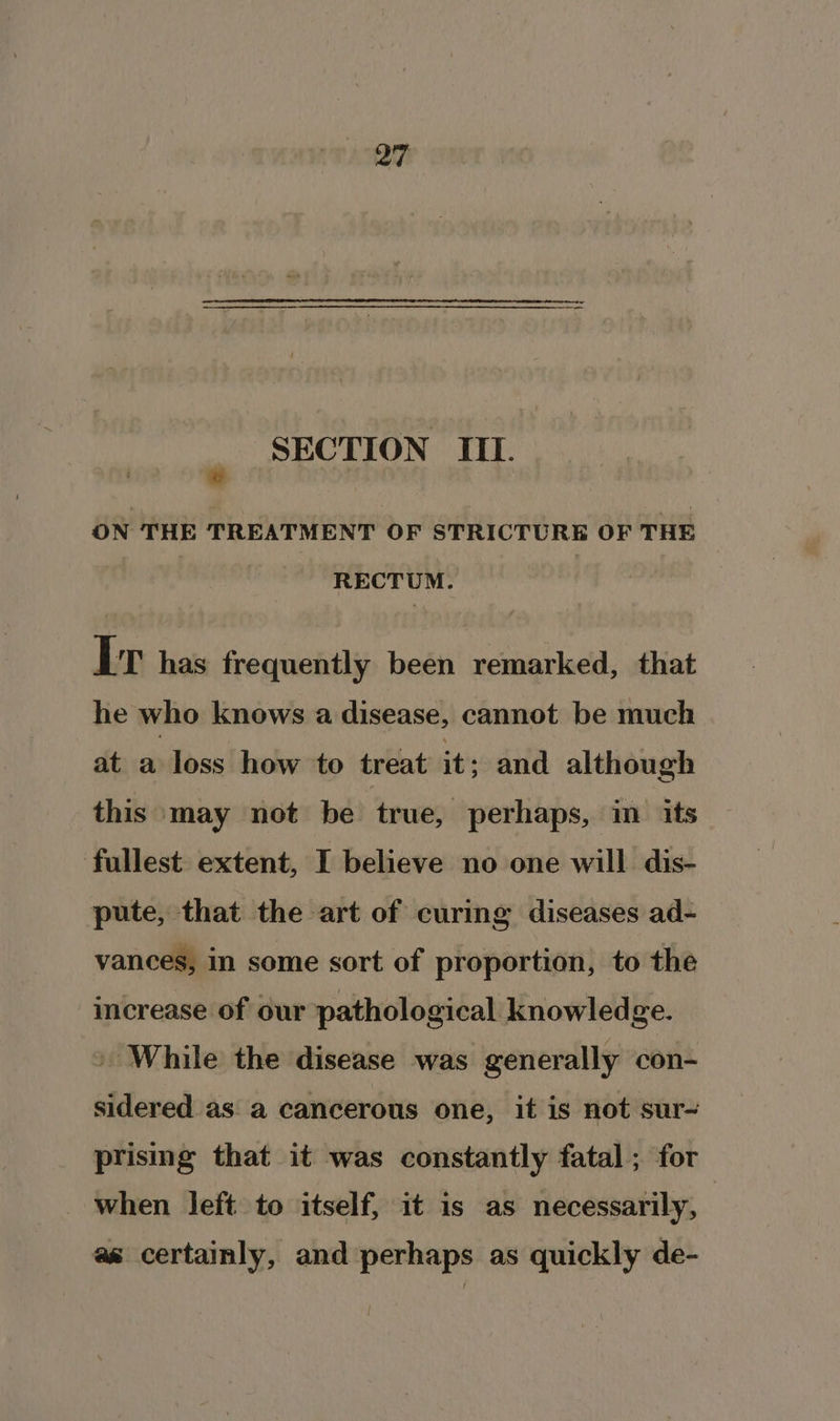 u SECTION III. ON THE TREATMENT OF STRICTURE OF THE RECTUM. Ir has frequently been remarked, that he who knows a disease, cannot be much at a loss how to treat it; and although this may not be true, perhaps, im its fullest extent, I believe no one will dis- pute, that the art of curing diseases ad- vances, in some sort of proportion, to the increase of our pathological knowledge. » While the disease was generally con- sidered as a cancerous one, it is not sur- prising that it was constantly fatal; for _ when left to itself, it is as necessarily, as certainly, and perhaps as quickly de-