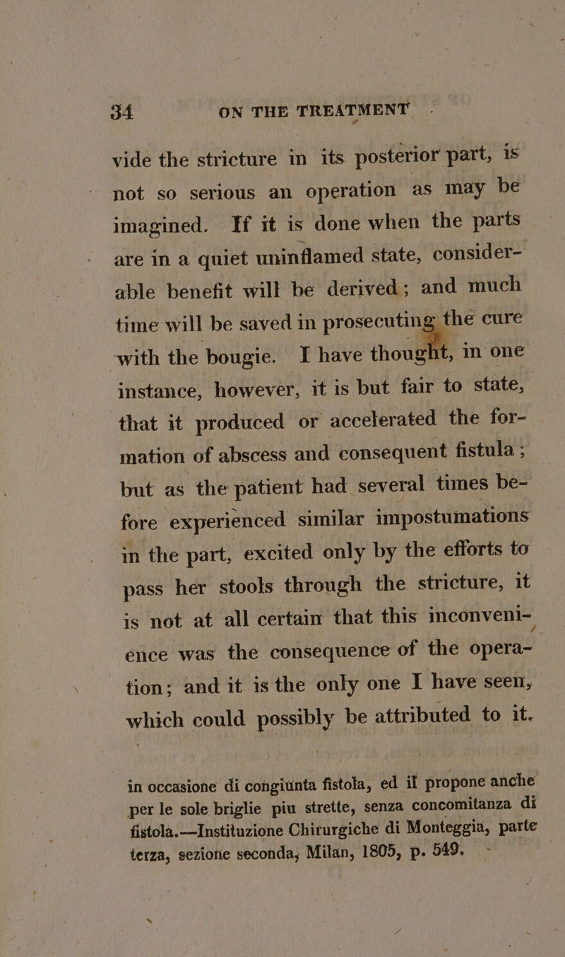 vide the stricture in its posterior part, is not so serious an operation as may be imagined. If it is done when the parts are in a quiet uninflamed state, consider- able benefit will be derived; and much time will be saved in prosecuting the cure with the bougie. I have snl im one instance, however, it is but fair to state, that it produced or accelerated the for- mation of abscess and consequent fistula ; but as the patient had several times be- fore experienced similar impostumations in the part, excited only by the efforts to pass her stools through the stricture, it is not at all certain that this inconveni~ ence was the consequence of the opera- tion; and it is the only one I have seen, which could possibly be attributed to it. in occasione di congiunta fistola, ed il propone anche per le sole briglie piu strette, senza concomitanza di fistola.—Instituzione Chiturgiche di Monteggia, parte terza, sezione seconda, Milan, 1805, p. 549.